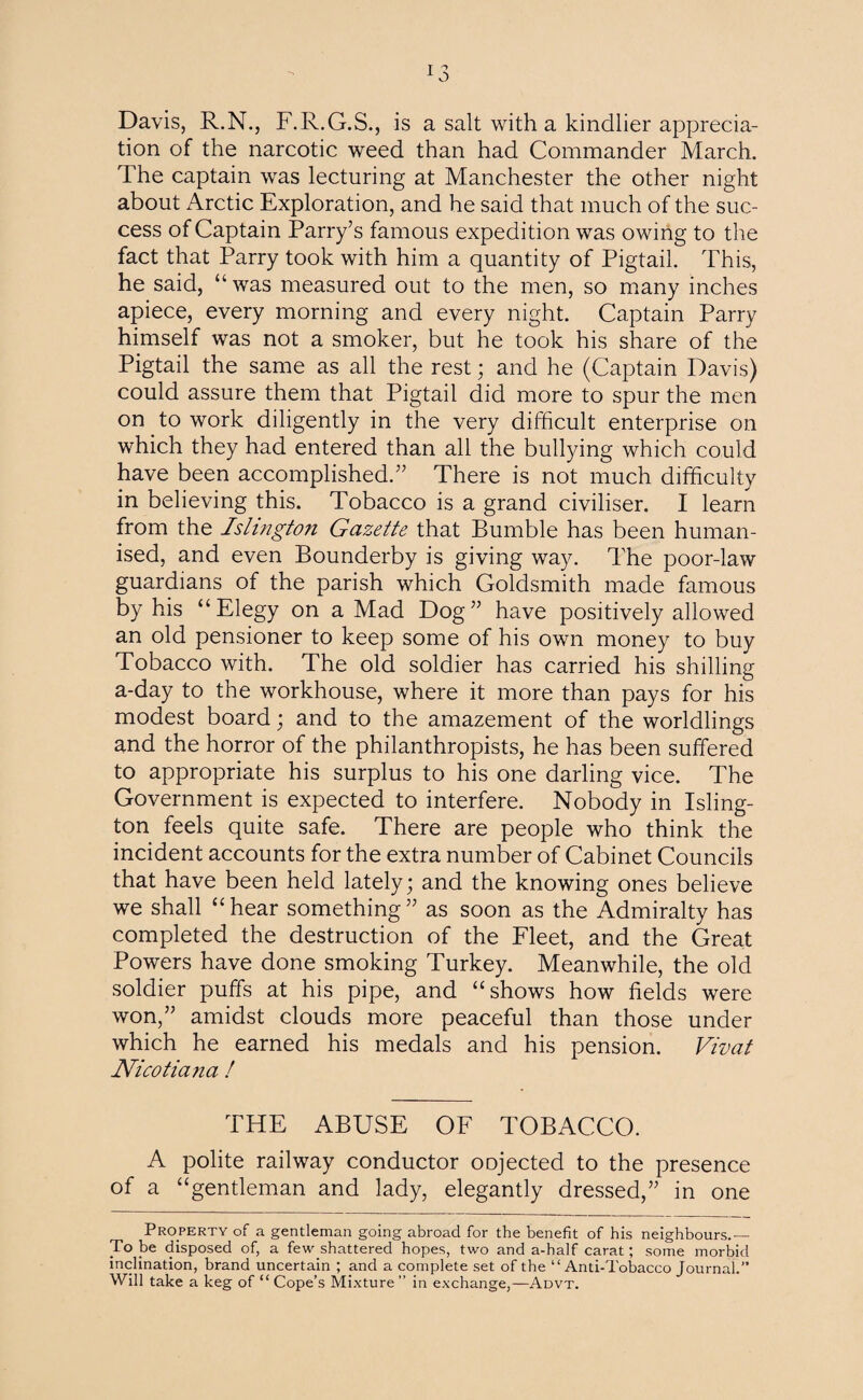 Davis, R.N., F.R.G.S., is a salt with a kindlier apprecia¬ tion of the narcotic weed than had Commander March. The captain was lecturing at Manchester the other night about Arctic Exploration, and he said that much of the suc¬ cess of Captain Parry’s famous expedition was owing to the fact that Parry took with him a quantity of Pigtail. This, he said, “was measured out to the men, so many inches apiece, every morning and every night. Captain Parry himself was not a smoker, but he took his share of the Pigtail the same as all the rest; and he (Captain Davis) could assure them that Pigtail did more to spur the men on to work diligently in the very difficult enterprise on which they had entered than all the bullying which could have been accomplished.” There is not much difficulty in believing this. Tobacco is a grand civiliser. I learn from the Islington Gazette that Bumble has been human¬ ised, and even Bounderby is giving way. The poor-law guardians of the parish which Goldsmith made famous by his “Elegy on a Mad Dog” have positively allowed an old pensioner to keep some of his own money to buy Tobacco with. The old soldier has carried his shilling a-day to the workhouse, where it more than pays for his modest board; and to the amazement of the worldlings and the horror of the philanthropists, he has been suffered to appropriate his surplus to his one darling vice. The Government is expected to interfere. Nobody in Isling¬ ton feels quite safe. There are people who think the incident accounts for the extra number of Cabinet Councils that have been held lately; and the knowing ones believe we shall “ hear something ” as soon as the Admiralty has completed the destruction of the Fleet, and the Great Powers have done smoking Turkey. Meanwhile, the old soldier puffs at his pipe, and “shows how fields were won,” amidst clouds more peaceful than those under which he earned his medals and his pension. Vivat Nicotiana ! THE ABUSE OF TOBACCO. A polite railway conductor oojected to the presence of a “gentleman and lady, elegantly dressed,” in one Property of a gentleman going abroad for the benefit of his neighbours.— To be disposed of, a few shattered hopes, two and a-half carat; some morbid inclination, brand uncertain ; and a complete set of the “Anti-Tobacco Journal.” Will take a keg of “ Cope’s Mixture ” in exchange,—Advt.