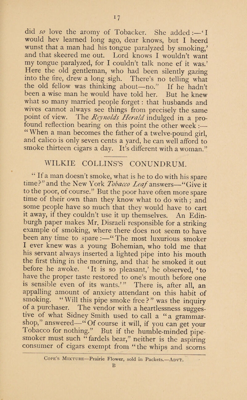 iy did so love the aromy of Tobacker. She added :—‘ I would hev learned long ago, dear knows, but I heerd wunst that a man had his tongue paralyzed by smoking,’ and that skeered me out. Lord knows I wouldn’t want my tongue paralyzed, for I couldn’t talk none ef it was.’ Here the old gentleman, who had been silently gazing into the fire, drew a long sigh. There’s no telling what the old fellow was thinking about—no.” If he hadn’t been a wise man he would have told her. But he knew what so many married people forget: that husbands and wives cannot always see things from precisely the same point of view. The Reynolds Herald indulged in a pro¬ found reflection bearing on this point the other week :— “ When a man becomes the father of a twelve-pound girl, and calico is only seven cents a yard, he can well afford to smoke thirteen cigars a day. It’s different with a woman.” WILKIE COLLINS’S CONUNDRUM. If a man doesn’t smoke, what is he to do with his spare time?” and the New York Tobacco Leaf answers—“Give it to the poor, ot course.” But the poor have often more spare time of their own than they know what to do with; and some people have so much that they would have to cart it away, if they couldn’t use it up themselves. An Edin¬ burgh paper makes Mr. Disraeli responsible for a striking example of smoking, where there does not seem to have been any time to spare :—“ The most luxurious smoker I ever knew was a young Bohemian, who told me that his servant always inserted a lighted pipe into his mouth the first thing in the morning, and that he smoked it out before he awoke. ‘ It is so pleasant,’ he observed, £ to have the proper taste restored to one’s mouth before one is sensible even of its wants.’” There is, after all, an appalling amount of anxiety attendant on this habit of smoking. “Will this pipe smoke free?” was the inquiry of a purchaser. The vendor with a heartlessness sugges¬ tive of what Sidney Smith used to call a “ a grammar- shop,” answered—“Of course it will, if you can get your 1 obacco for nothing.” But if the humble-minded pipe- smoker must such “ fardels bear,” neither is the aspiring consumer of cigars exempt from “the whips and scorns Cope’s Mixture—Prairie Flower, sold in Packets.—AdvT. B