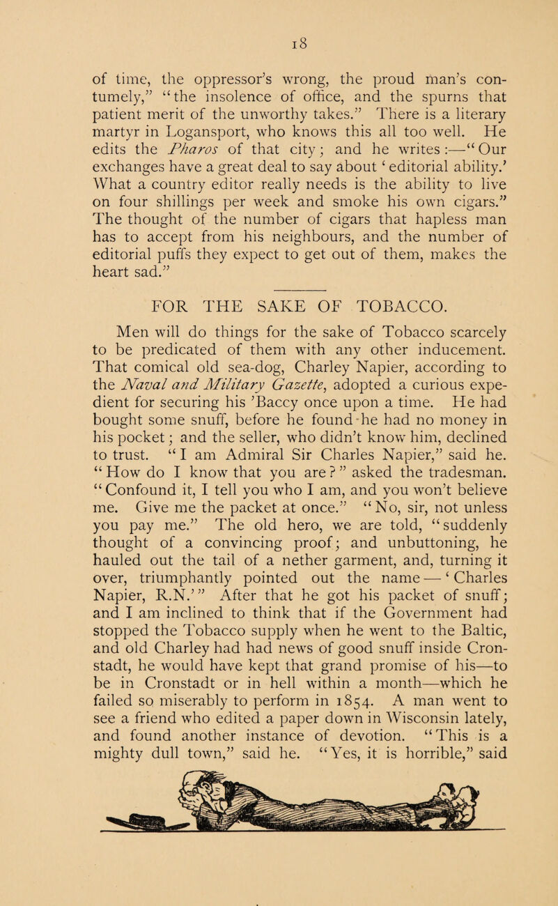 of time, the oppressor’s wrong, the proud man’s con¬ tumely,” “the insolence of office, and the spurns that patient merit of the unworthy takes.” There is a literary martyr in Logansport, who knows this all too well. He edits the jPharos of that city; and he writes :—“ Our exchanges have a great deal to say aboutc editorial ability.’ What a country editor really needs is the ability to live on four shillings per week and smoke his own cigars.” The thought of the number of cigars that hapless man has to accept from his neighbours, and the number of editorial puffs they expect to get out of them, makes the heart sad.” FOR THE SAKE OF TOBACCO. Men will do things for the sake of Tobacco scarcely to be predicated of them with any other inducement. That comical old sea-dog, Charley Napier, according to the Naval a?id Military Gazette, adopted a curious expe¬ dient for securing his ’Baccy once upon a time. He had bought some snuff, before he found he had no money in his pocket; and the seller, who didn’t know him, declined to trust. “ I am Admiral Sir Charles Napier,” said he. “ How do I know that you are ? ” asked the tradesman. “Confound it, I tell you who I am, and you won’t believe me. Give me the packet at once.” “No, sir, not unless you pay me.” The old hero, we are told, “ suddenly thought of a convincing proof; and unbuttoning, he hauled out the tail of a nether garment, and, turning it over, triumphantly pointed out the name — ‘ Charles Napier, R.N.’” After that he got his packet of snuff; and I am inclined to think that if the Government had stopped the Tobacco supply when he went to the Baltic, and old Charley had had news of good snuff inside Cron- stadt, he would have kept that grand promise of his—to be in Cronstadt or in hell within a month—which he failed so miserably to perform in 1854. A man went to see a friend who edited a paper down in Wisconsin lately, and found another instance of devotion. “This is a mighty dull town,” said he. “Yes, it is horrible,” said