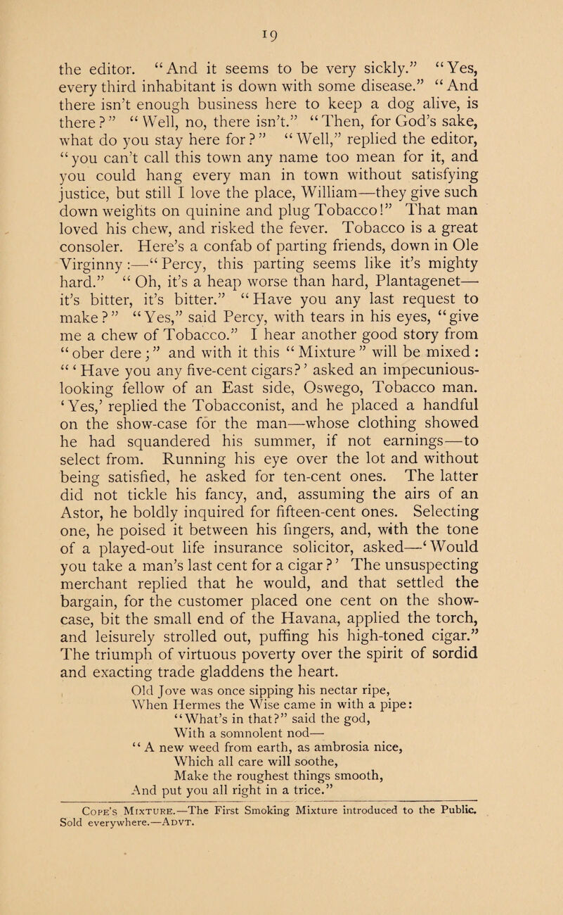 the editor. “And it seems to be very sickly.” “Yes, every third inhabitant is down with some disease.” “ And there isn’t enough business here to keep a dog alive, is there?” “Well, no, there isn’t.” “Then, for God’s sake, what do you stay here for?” “Well,” replied the editor, “ you can’t call this town any name too mean for it, and you could hang every man in town without satisfying justice, but still I love the place, William—they give such down weights on quinine and plug Tobacco!” That man loved his chew, and risked the fever. Tobacco is a great consoler. Here’s a confab of parting friends, down in Ole Virginny :—-“ Percy, this parting seems like it’s mighty hard.” “ Oh, it’s a heap worse than hard, Plantagenet— it’s bitter, it’s bitter.” “ Have you any last request to make?” “Yes,” said Percy, with tears in his eyes, “give me a chew of Tobacco.” I hear another good story from “ ober dere; ” and with it this “ Mixture ” will be mixed : “ ‘ Have you any five-cent cigars?’ asked an impecunious- looking fellow of an East side, Oswego, Tobacco man. ‘Yes,’ replied the Tobacconist, and he placed a handful on the show-case for the man—whose clothing showed he had squandered his summer, if not earnings—to select from. Running his eye over the lot and without being satisfied, he asked for ten-cent ones. The latter did not tickle his fancy, and, assuming the airs of an Astor, he boldly inquired for fifteen-cent ones. Selecting one, he poised it between his fingers, and, with the tone of a played-out life insurance solicitor, asked—‘Would you take a man’s last cent for a cigar ? ’ The unsuspecting merchant replied that he would, and that settled the bargain, for the customer placed one cent on the show¬ case, bit the small end of the Havana, applied the torch, and leisurely strolled out, puffing his high-toned cigar.” The triumph of virtuous poverty over the spirit of sordid and exacting trade gladdens the heart. Old Jove was once sipping his nectar ripe, When Hermes the Wise came in with a pipe: “What’s in that?” said the god, With a somnolent nod— “ A new weed from earth, as ambrosia nice, Which all care will soothe, Make the roughest things smooth, And put you all right in a trice.” Cope’s Mixture.—The First Smoking Mixture introduced to the Public. Sold everywhere.—Advt.