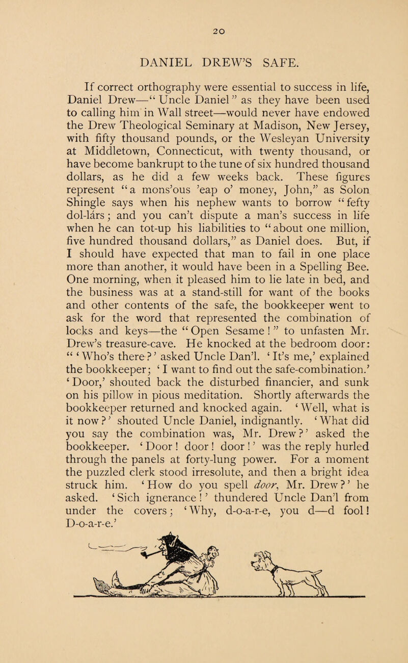 DANIEL DREW’S SAFE. If correct orthography were essential to success in life, Daniel Drew—“Uncle Daniel” as they have been used to calling him in Wall street—would never have endowed the Drew Theological Seminary at Madison, New Jersey, with fifty thousand pounds, or the Wesleyan University at Middletown, Connecticut, with twenty thousand, or have become bankrupt to the tune of six hundred thousand dollars, as he did a few weeks back. These figures represent “a mons’ous ’eap o’ money, John,” as Solon Shingle says when his nephew wants to borrow “ fefty dol-lars; and you can’t dispute a man’s success in life when he can tot-up his liabilities to “ about one million, five hundred thousand dollars,” as Daniel does. But, if I should have expected that man to fail in one place more than another, it would have been in a Spelling Bee. One morning, when it pleased him to lie late in bed, and the business was at a stand-still for want of the books and other contents of the safe, the bookkeeper went to ask for the word that represented the combination of locks and keys—the “ Open Sesame ! ” to unfasten Mr. Drew’s treasure-cave. He knocked at the bedroom door: “ ‘ Who’s there ? ’ asked Uncle Dan’l. ‘ It’s me,’ explained the bookkeeper; ‘ I want to find out the safe-combination.’ ‘ Door,’ shouted back the disturbed financier, and sunk on his pillow in pious meditation. Shortly afterwards the bookkeeper returned and knocked again. ‘ Well, what is it now?’ shouted Uncle Daniel, indignantly. ‘What did you say the combination was, Mr. Drew ? ’ asked the bookkeeper. ‘ Door ! door ! door ! ’ was the reply hurled through the panels at forty-lung power. For a moment the puzzled clerk stood irresolute, and then a bright idea struck him. ‘How do you spell door, Mr. Drew?’ he asked. ‘Sich ignerance ! ’ thundered Uncle Dan’l from under the covers; ‘ Why, d-o-a-r-e, you d—d fool! D-o-a-r-e.’