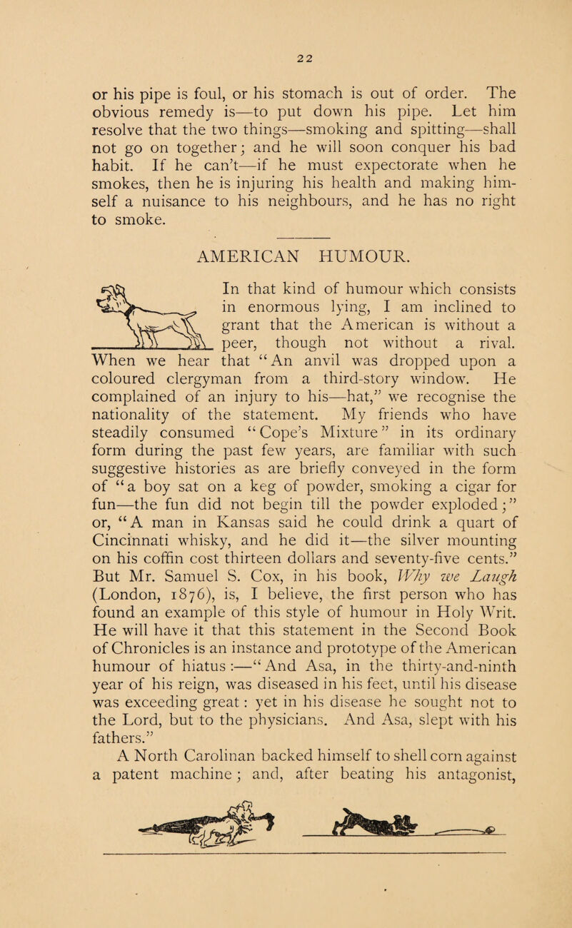 or his pipe is foul, or his stomach is out of order. The obvious remedy is—to put down his pipe. Let him resolve that the two things—smoking and spitting—shall not go on together; and he will soon conquer his bad habit. If he can’t—if he must expectorate when he smokes, then he is injuring his health and making him¬ self a nuisance to his neighbours, and he has no right to smoke. AMERICAN HUMOUR. In that kind of humour which consists in enormous lying, I am inclined to grant that the American is without a peer, though not without a rival. When we hear that “An anvil was dropped upon a coloured clergyman from a third-story window. He complained of an injury to his—hat,” we recognise the nationality of the statement. My friends who have steadily consumed “ Cope’s Mixture ” in its ordinary form during the past few years, are familiar with such suggestive histories as are briefly conveyed in the form of “ a boy sat on a keg of powder, smoking a cigar for fun—the fun did not begin till the powder exploded; ” or, “A man in Kansas said he could drink a quart of Cincinnati whisky, and he did it—the silver mounting on his coffin cost thirteen dollars and seventy-five cents.” But Mr. Samuel S. Cox, in his book, Why we Laugh (London, 1876), is, I believe, the first person who has found an example of this style of humour in Holy Writ. He will have it that this statement in the Second Book of Chronicles is an instance and prototype of the American humour of hiatus :—“ And Asa, in the thirty-and-ninth year of his reign, was diseased in his feet, until his disease was exceeding great: yet in his disease he sought not to the Lord, but to the physicians. And Asa, slept with his fathers.” A North Carolinan backed himself to shell corn against a patent machine; and, after beating his antagonist,