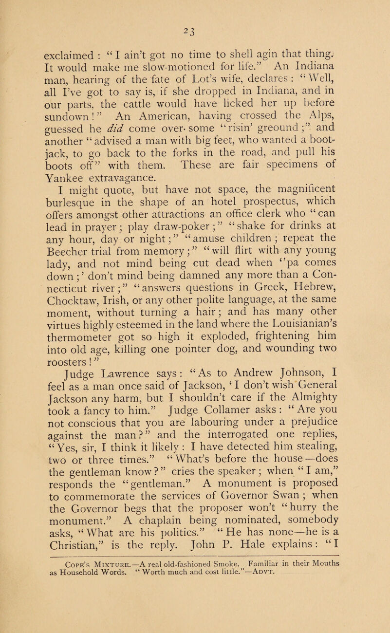 exclaimed : “ I ain’t got no time to shell agin that thing. It would make me slow-motioned for life.” An Indiana man, hearing of the fate of Lot’s wife, declares: “Well, all I’ve got to say is, if she dropped in Indiana, and in our parts, the cattle would have licked her up before sundown! ” An American, having crossed the Alps, guessed he did come over-some “risin’ greound;” and another “ advised a man with big feet, who wanted a boot- jack, to go back to the forks in the road, and pull his boots off” with them. These are fair specimens of Yankee extravagance. I might quote, but have not space, the magnificent burlesque in the shape of an hotel prospectus, which offers amongst other attractions an office clerk who “ can lead in prayer; play draw-poker; ” “ shake for drinks at any hour, day or night;” “amuse children; repeat the Beecher trial from memory;” “will flirt with any young lady, and not mind being cut dead when ‘’pa comes down; ’ don’t mind being damned any more than a Con¬ necticut river;” “answers questions in Greek, Hebrew, Chocktaw, Irish, or any other polite language, at the same moment, without turning a hair; and has many other virtues highly esteemed in the land where the Louisianian’s thermometer got so high it exploded, frightening him into old age, killing one pointer dog, and wounding two roosters ! ” Judge Lawrence says: “As to Andrew Johnson, I feel as a man once said of Jackson, ‘ I don’t wish General Jackson any harm, but I shouldn’t care if the Almighty took a fancy to him.” Judge Collamer asks : “ Are you not conscious that you are labouring under a prejudice against the man?” and the interrogated one replies, “Yes, sir, I think it likely : I have detected him stealing, two or three times.” “What’s before the house—does the gentleman know ? ” cries the speaker; when “ I am,” responds the “gentleman.” A monument is proposed to commemorate the services of Governor Swan; when the Governor begs that the proposer won’t “hurry the monument.” A chaplain being nominated, somebody asks, “ What are his politics.” “ He has none—he is a Christian,” is the reply. John P. Hale explains: “I Cope’s Mixture.—A real old-fashioned Smoke. Familiar in their Mouths as Household Words. “ Worth much and cost little.”—Advt.