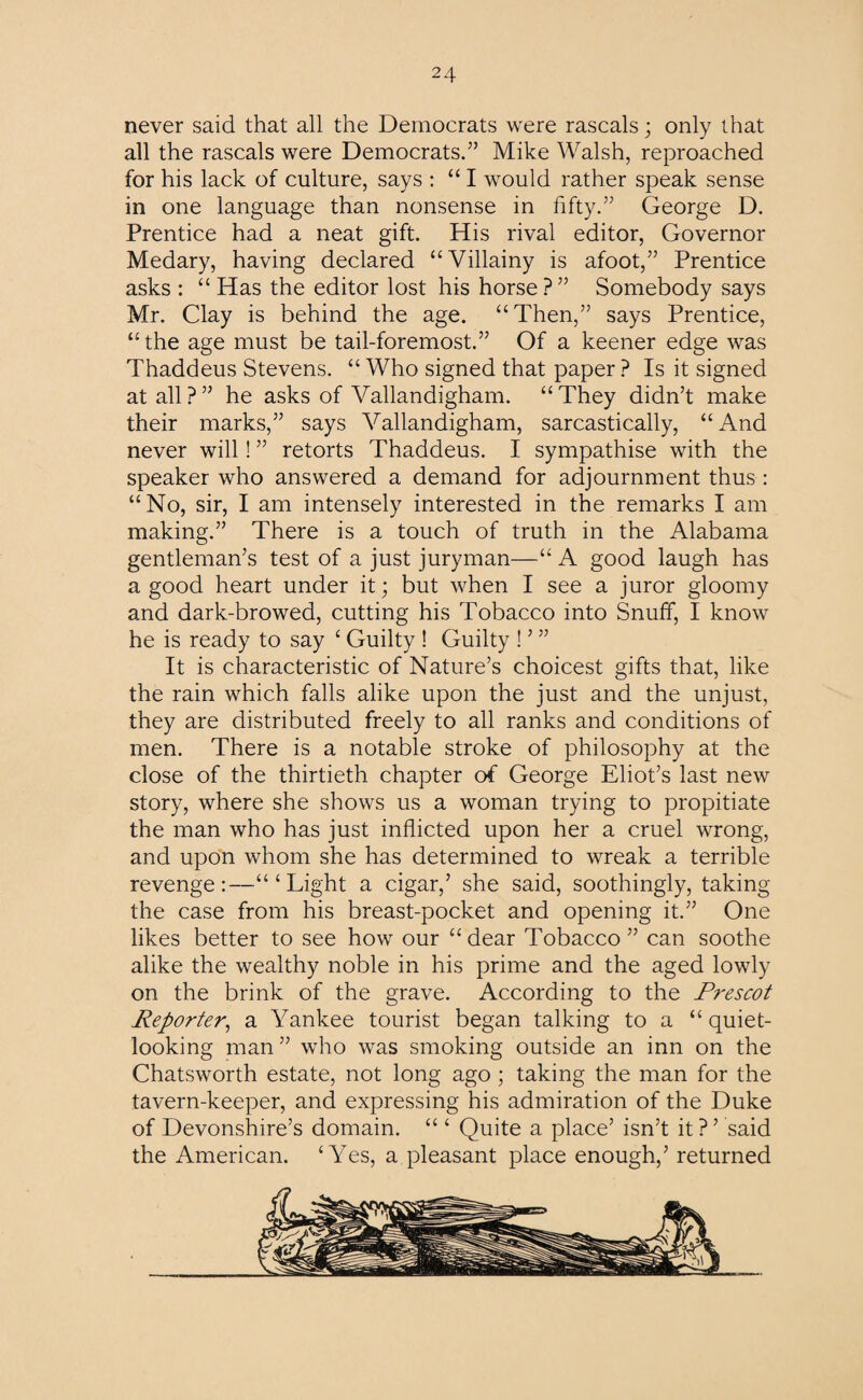 never said that all the Democrats were rascals; only that all the rascals were Democrats.” Mike Walsh, reproached for his lack of culture, says : “ I would rather speak sense in one language than nonsense in fifty.” George D. Prentice had a neat gift. His rival editor, Governor Medary, having declared “Villainy is afoot,” Prentice asks : “Has the editor lost his horse?” Somebody says Mr. Clay is behind the age. “Then,” says Prentice, “the age must be tail-foremost.” Of a keener edge was Thaddeus Stevens. “ Who signed that paper ? Is it signed at all?” he asks of Vallandigham. “They didn’t make their marks,” says Vallandigham, sarcastically, “And never will! ” retorts Thaddeus. I sympathise with the speaker who answered a demand for adjournment thus : “No, sir, I am intensely interested in the remarks I am making.” There is a touch of truth in the Alabama gentleman’s test of a just juryman—“ A good laugh has a good heart under it; but when I see a juror gloomy and dark-browed, cutting his Tobacco into Snuff, I know he is ready to say ‘ Guilty ! Guilty ! ’ ” It is characteristic of Nature’s choicest gifts that, like the rain which falls alike upon the just and the unjust, they are distributed freely to all ranks and conditions of men. There is a notable stroke of philosophy at the close of the thirtieth chapter of George Eliot’s last new story, where she shows us a woman trying to propitiate the man who has just inflicted upon her a cruel wrong, and upon whom she has determined to wreak a terrible revenge:—“‘Light a cigar,’ she said, soothingly, taking the case from his breast-pocket and opening it.” One likes better to see how our “ dear Tobacco ” can soothe alike the wealthy noble in his prime and the aged lowly on the brink of the grave. According to the Prescot Reporter, a Yankee tourist began talking to a “ quiet¬ looking man ” who was smoking outside an inn on the Chatsworth estate, not long ago ; taking the man for the tavern-keeper, and expressing his admiration of the Duke of Devonshire’s domain. “ ‘ Quite a place’ isn’t it ? ’ said the American. ‘Yes, a pleasant place enough,’ returned