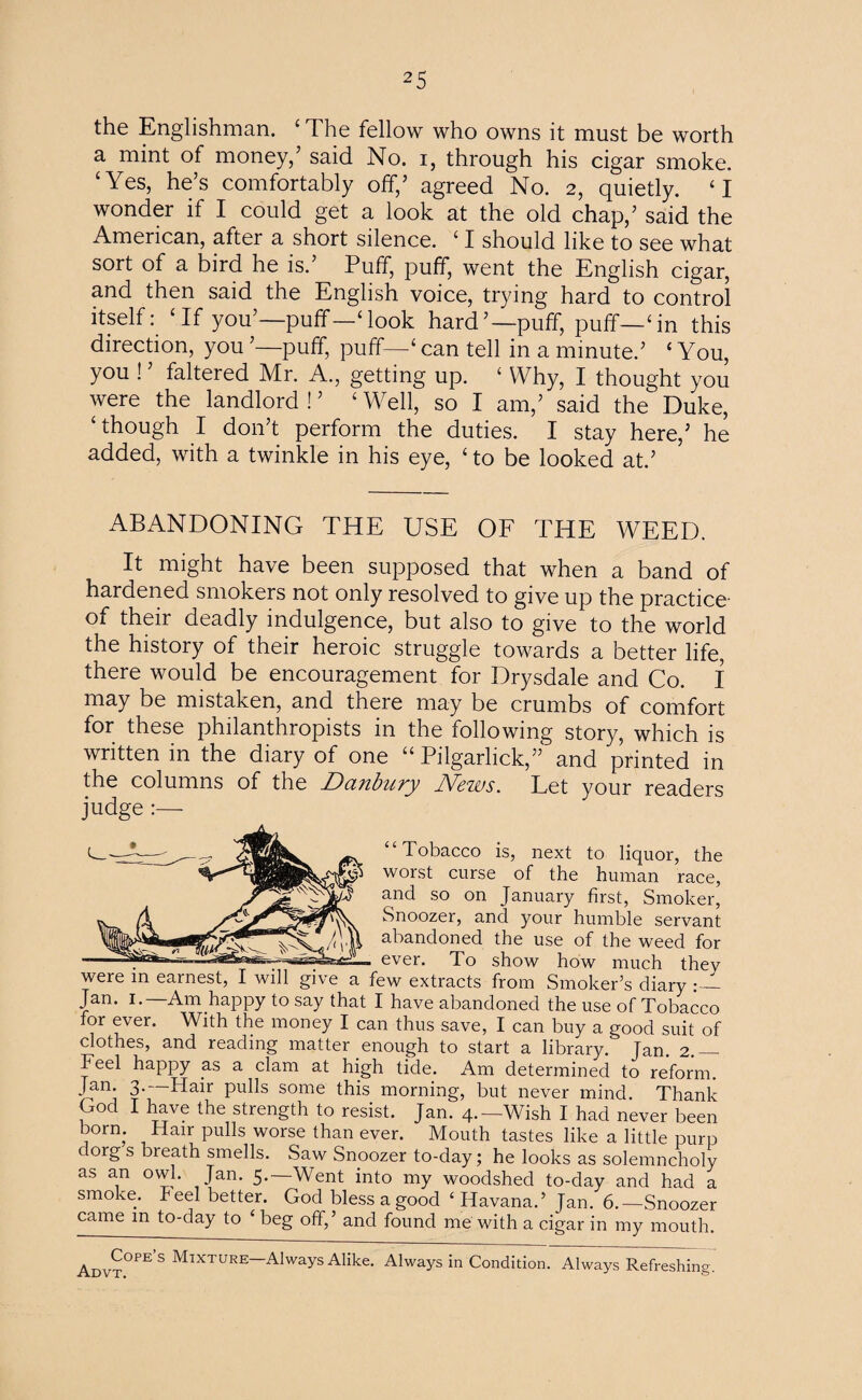 the Englishman. ‘ The fellow who owns it must be worth a mint of money/ said No. i, through his cigar smoke. ‘Yes, he’s comfortably off/ agreed No. 2, quietly. ‘ I wonder if I could get a look at the old chap/ said the American, after a short silence. ‘ I should like to see what sort of a bird he is.’ Puff, puff, went the English cigar, and then said the English voice, trying hard to control itself: ‘If you’—puff—‘look hard’—puff, puff—‘in this direction, you ’—puff, puff—‘ can tell in a minute.’ ‘ You, you ! ’ faltered Mr. A., getting up. ‘ Why, I thought you were the landlord ! ’ ‘ Well, so I am/ said the Duke, ‘though I don’t perform the duties. I stay here/ he added, with a twinkle in his eye, ‘ to be looked at.’ ABANDONING THE USE OF THE WEED. It might have been supposed that when a band of hardened smokers not only resolved to give up the practice- of their deadly indulgence, but also to give to the world the history of their heroic struggle towards a better life, there would be encouragement for Drysdale and Co. I may be mistaken, and there may be crumbs of comfort for these philanthropists in the following story, which is written in the diary of one “ Piigarlick,” and printed in the columns of the Danbury News. Let your readers judge :— “Tobacco is, next to liquor, the worst curse of the human race, and so on January first, Smoker, Snoozer, and your humble servant abandoned the use of the weed for ever. To show how much they were in earnest, I will give a few extracts from Smoker’s diary Jan. 1.—Am happy to say that I have abandoned the use of Tobacco for ever. With the money I can thus save, I can buy a good suit of clothes, and reading matter enough to start a library. Jan. 2.— Feel happy as a clam at high tide. Am determined to reform. Jan. 3. Hair pulls some this morning, but never mind. Thank God I have the strength to resist. Jan. 4.—Wish I had never been born. Hair pulls worse than ever. Mouth tastes like a little purp dorg s breath smells. Saw Snoozer to-day; he looks as solemncholy as an owl. Jan. 5.—Went into my woodshed to-day and had a smoke. Peel better. God bless a good ‘Havana.’ Jan. 6.—Snoozer came in to-day to ‘ beg off,’ and found me with a cigar in my mouth. Advt°PES Mixture—Always Alike;. Always in Condition. Always Refreshing.