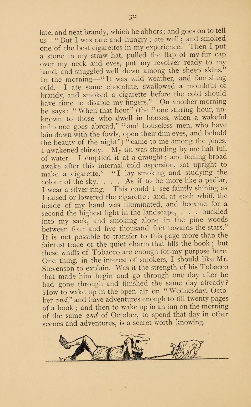 3° late, and neat brandy, which he abhors; and goes on to tell us—“But I was rare and hungry; ate well; and smoked one of the best cigarettes in my experience. Then I put a stone in my straw hat, pulled the flap of my fur cap over my neck and eyes, put my revolver ready to my hand, and snuggled well down among the sheep skins.” In the morning—“ It was wild weather, and famishing cold. I ate some chocolate, swallowed a mouthful of brandy, and smoked a cigarette before the cold should have time to disable my fingers.” On another morning he says : “ When that hour” (the “ one stirring hour, un¬ known to those who dwell in houses, when a wakeful influence goes abroad,” “ and houseless men, who have lain down with the fowls, open their dim eyes, and behold the beauty of the night”) “came to me among the pines, I awakened thirsty. My tin was standing by me half full of water. I emptied it at a draught; and feeling broad awake after this internal cold aspersion, sat upright to make a cigarette.” “I lay smoking and studying the colour of the sky. . . . As if to be more like a pedlar, I wear a silver ring. This could I see faintly shining as I raised or lowered the cigarette; and, at each whiff, the inside of my hand was illuminated, and became for a second the highest light in the landscape, . . . buckled into my sack, and smoking alone in the pine woods between four and five thousand feet towards the stars.’ It is not possible to transfer to this page more than the faintest trace of the quiet charm that fills the book; but these whiffs of Tobacco are enough for-my purpose here. One thing, in the interest of smokers, I should like Mr. Stevenson to explain. Was it the strength of his Tobacco that made him begin and go through one day after he had gone through and finished the same day already? How to wake up in the open air on “Wednesday, Octo¬ ber 2nd” and have adventures enough to fill twenty-pages of a book ; and then to wake up in an inn on the morning of the same 2nd of October, to spend that day in other scenes and adventures, is a secret worth knowing.