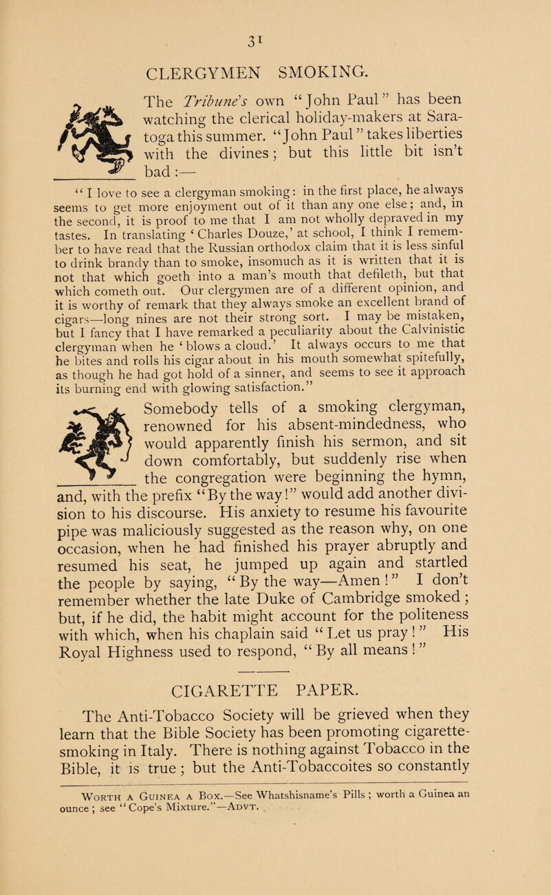 CLERGYMEN SMOKING. The Tribune's own “John Paul” has been watching the clerical holiday-makers at Sara¬ toga this summer. “John Paul ” takes liberties with the divines; but this little bit isn’t bad :— “ I love to see a clergyman smoking: in the first place, he always seems to get more enjoyment out of it than any one else; and, in the second, it is proof to me that I am not wholly depraved in my tastes. In translating ‘ Charles Douze,’ at school, I think I remem¬ ber to have read that the Russian orthodox claim that it is less sinful to drink brandy than to smoke, insomuch as it is written that it is not that which goeth into a man’s mouth that defileth, but that which cometh out. Our clergymen are of a different opinion, and it is worthy of remark that they always smoke an excellent brand of cigars—long nines are not their strong sort. I may be mistaken, but I fancy that I have remarked a peculiarity about the Calvinistic clergyman when he ‘blows a cloud.’ It always occurs to me that he bites and rolls his cigar about in his mouth somewhat spitefully, as though he had got hold of a sinner, and seems to see it approach its burning end with glowing satisfaction.” Somebody tells of a smoking clergyman, renowned for his absent-mindedness, who would apparently finish his sermon, and sit down comfortably, but suddenly rise when _the congregation were beginning the hymn, and, with the prefix “By the way!” would add another divi¬ sion to his discourse. His anxiety to resume his favourite pipe was maliciously suggested as the reason why, on one occasion, when he had finished his prayer abruptly and resumed his seat, he jumped up again and startled the people by saying, “ By the way—Amen ! ” I don’t remember whether the late Duke of Cambridge smoked; but, if he did, the habit might account for the politeness with which, when his chaplain said “ Let us pray ! ” His Royal Highness used to respond, “ By all means ! ” CIGARETTE PAPER. The Anti-Tobacco Society will be grieved when they learn that the Bible Society has been promoting cigarette¬ smoking in Italy. There is nothing against Tobacco in the Bible, it is true; but the Anti-Tobaccoites so constantly Worth a Guinea a Box.—See Whatshisname’s Pills ; worth a Guinea an ounce; see “Cope’s Mixture.”—Advt.