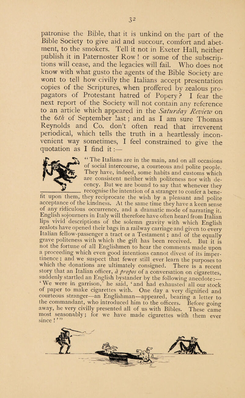 patronise the Bible, that it is unkind on the part of the Bible Society to give aid and succour, comfort and abet¬ ment, to the smokers. Tell it not in Exeter Hall, neither publish it in Paternoster Row ! or some of the subscrip¬ tions will cease, and the legacies will fail. Who does not know with what gusto the agents of the Bible Society are wont to tell how civilly the Italians accept presentation copies of the Scriptures, when proffered by zealous pro¬ pagators of Protestant hatred of Popery? I fear the next report of the Society will not contain any reference to an article which appeared in the Saturday Review on the 6th of September last; and as I am sure Thomas Reynolds and Co. don’t often read that irreverent periodical, which tells the truth in a heartlessly incon¬ venient way sometimes, I feel constrained to give the quotation as I find it:— “ The Italians are in the main, and on all occasions of social intercourse, a courteous and polite people, i They have, indeed, some habits and customs which r are consistent neither with politeness nor with de- cency. But we are bound to say that whenever they -- recognise the intention of a stranger to confer a bene¬ fit upon them, they reciprocate the wish by a pleasant and polite acceptance of the kindness. At the same time they have a keen sense of any ridiculous occurrence, and a dramatic mode of narrating it. English sojourners in Italy will therefore have often heard from Italian lips vivid descriptions of the solemn gravity with which English zealots have opened their bags in a railway carriage and given to every Italian fellow-passenger a tract or a Testament ; and of the equally grave politeness with which the gift has been received. But it is not the fortune of all Englishmen to hear the comments made upon a proceeding which even good intentions cannot divest of its imper¬ tinence ; and we suspect that fewer still ever learn the purposes to which the donations are ultimately consigned. There is a recent story that an Italian officer, a ftropos of a conversation on cigarettes, suddenly startled an English bystander by the following anecdote ‘We were in garrison,'- he said, ‘and had exhausted all our stock of paper to make cigarettes with. One day a very dignified and courteous stranger—an Englishman—appeared, bearing a letter to the commandant, who introduced him to the officers. Before going away, he very civilly presented all of us with Bibles. These came most seasonably; for we have made cigarettes with them ever since ! ’ ”