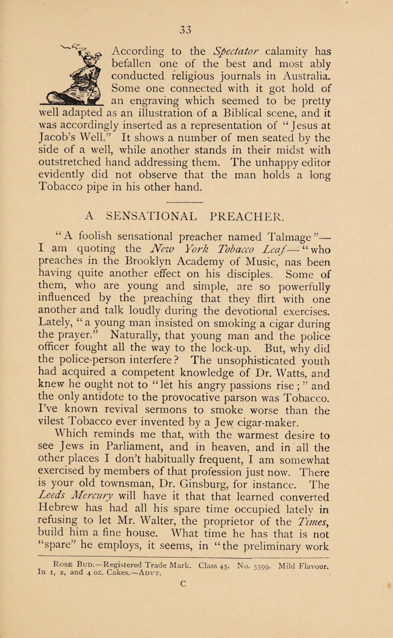 J According to the Spectator calamity has befallen one of the best and most ably conducted religious journals in Australia. Some one connected with it got hold of an engraving which seemed to be pretty well adapted as an illustration of a Biblical scene, and it was accordingly inserted as a representation of “Jesus at Jacob’s Well.” It shows a number of men seated by the side of a well, while another stands in their midst with outstretched hand addressing them. The unhappy editor evidently did not observe that the man holds a long Tobacco pipe in his other hand. A SENSATIONAL PREACHER. “A foolish sensational preacher named Talmage”— I am quoting the New York Tobacco Leaf—“who preaches in the Brooklyn Academy of Music, nas been having quite another effect on his disciples. Some of them, who are young and simple, are so powerfully influenced by the preaching that they flirt with one another and talk loudly during the devotional exercises. Lately, “ a young man insisted on smoking a cigar during the prayer.” Naturally, that young man and the police officer fought all the way to the lock-up. But, why did the police-person interfere ? The unsophisticated youth had acquired a competent knowledge of Dr. Watts, and knew he ought not to “ let his angry passions rise; ” and the only antidote to the provocative parson was Tobacco. I’ve known revival sermons to smoke worse than the vilest Tobacco ever invented by a Jew cigar-maker. Which reminds me that, with the warmest desire to see Jews in Parliament, and in heaven, and in all the other places I don’t habitually frequent, I am somewhat exercised by members of that profession just now. There is your old townsman, Dr. Ginsburg, for instance. The Leeds Mercury will have it that that learned converted Hebrew has had all his spare time occupied lately in refusing to let Mr. Walter, the proprietor of the Times, build him a fine house. What time he has that is not “spare” he employs, it seems, in “the preliminary work Rose Bud.—Registered Trade Mark. Class 45. No. 5599. Mild Flavour.