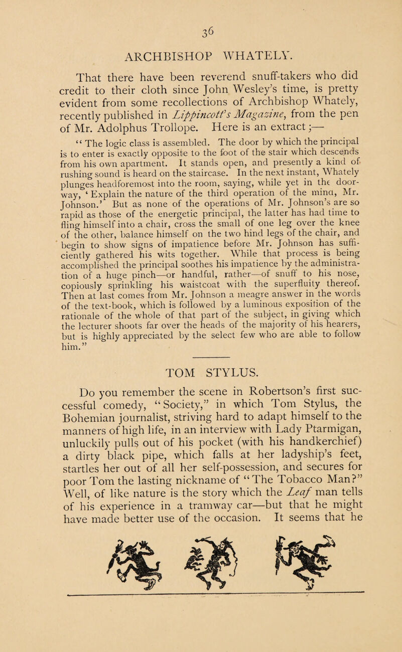 ARCHBISHOP WHATELY. That there have been reverend snuff-takers who did credit to their cloth since John Wesley’s time, is pretty evident from some recollections of Archbishop Whately, recently published in Lippincotf s Magazine, from the pen of Mr. Adolphus Trollope. Here is an extract “ The logic class is assembled. The door by which the principal is to enter is exactly opposite to the foot of the stair which descends from his own apartment. It stands open, and presently a kind of rushing sound is heard on the staircase. In the next instant, Whately plunges headforemost into the room, saying, while yet in the door¬ way, ‘ Explain the nature of the third operation of the mind, Mr. Johnson.’ But as none of the operations of Mr. Johnson’s are so rapid as those of the energetic principal, the latter has had time to fling himself into a chair, cross the small of one leg over the knee of the other, balance himself on the two hind legs of the chair, and begin to show signs of impatience before Mr. Johnson has suffi¬ ciently gathered his wits together. While that process is being accomplished the principal soothes his impatience by the administra¬ tion of a huge pinch—or handful, rather—of snuff to his nose, copiously sprinkling his waistcoat with the superfluity thereof. Then at last comes from Mr. Johnson a meagre answer in the words of the text-book, which is followed by a luminous exposition of the rationale of the whole of that part of the subject, in giving which the lecturer shoots far over the heads of the majority of his hearers, but is highly appreciated by the select few who are able to follow him.” TOM STYLUS. Do you remember the scene in Robertson’s first suc¬ cessful comedy, “Society,” in which Tom Stylus, the Bohemian journalist, striving hard to adapt himself to the manners of high life, in an interview with Lady Ptarmigan, unluckily pulls out of his pocket (with his handkerchief) a dirty black pipe, which falls at her ladyship’s feet, startles her out of all her self-possession, and secures for poor Tom the lasting nickname of “The Tobacco Man?” Well, of like nature is the story which the Leaf man tells of his experience in a tramway car—but that he might have made better use of the occasion. It seems that he r
