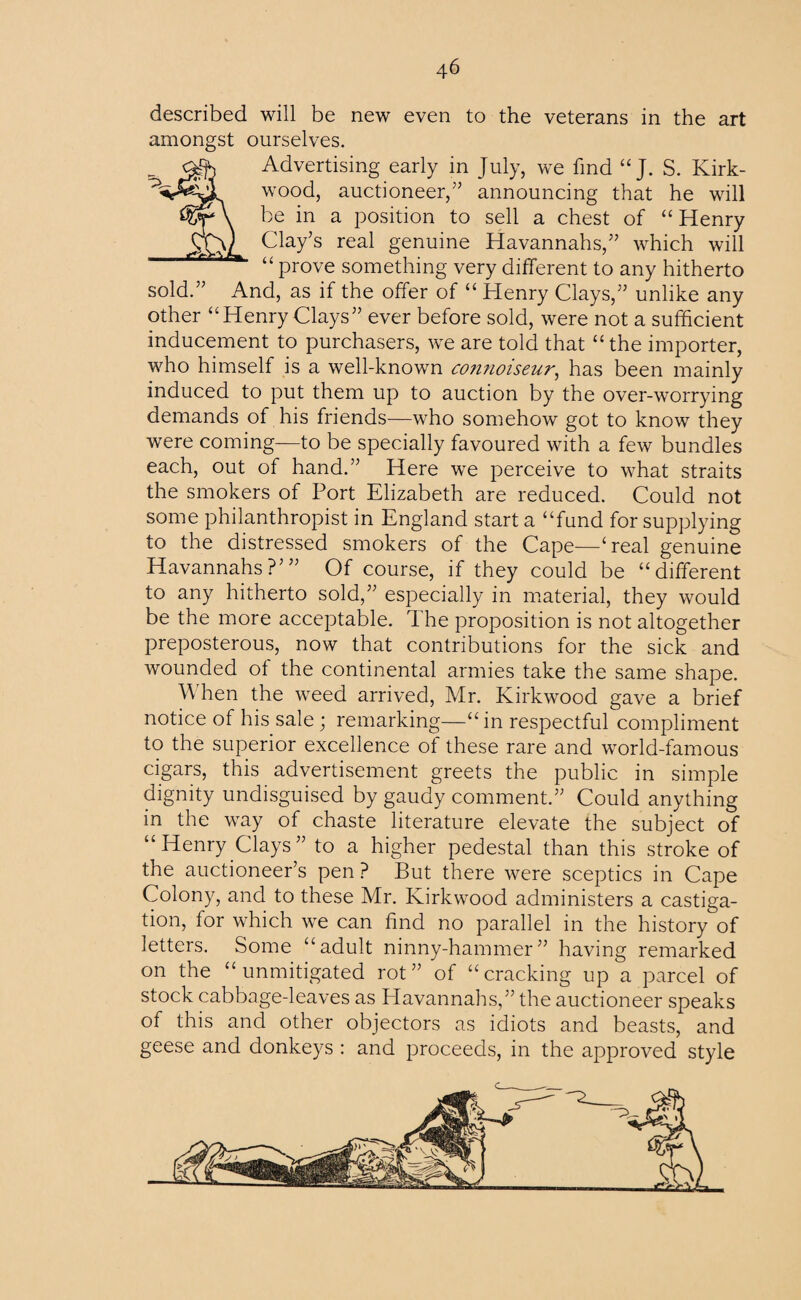 U described will be new even to the veterans in the art amongst ourselves. Advertising early in July, we find “ J. S. Kirk¬ wood, auctioneer,” announcing that he will be in a position to sell a chest of “ Henry Clay’s real genuine Havannahs,” which will prove something very different to any hitherto sold.” And, as if the offer of “ Henry Clays,” unlike any other “Henry Clays” ever before sold, were not a sufficient inducement to purchasers, we are told that “the importer, who himself is a well-known co?i?ioiseur, has been mainly induced to put them up to auction by the over-worrying demands of his friends—who somehow got to know they were coming—to be specially favoured with a few bundles each, out of hand.” Here we perceive to what straits the smokers of Port Elizabeth are reduced. Could not some philanthropist in England start a “fund for supplying to the distressed smokers of the Cape—‘real genuine Havannahs?”’ Of course, if they could be “different to any hitherto sold,” especially in material, they would be the more acceptable. The proposition is not altogether preposterous, now that contributions for the sick and wounded ot the continental armies take the same shape. A hen the weed arrived, Mr. Kirkwood gave a brief notice of his sale; remarking—“ in respectful compliment to the superior excellence of these rare and world-famous cigars, this advertisement greets the public in simple dignity undisguised by gaudy comment.” Could anything in the way of chaste literature elevate the subject of “Henry Clays” to a higher pedestal than this stroke of the auctioneer’s pen ? But there were sceptics in Cape Colony, and to these Mr. Kirkwood administers a castiga¬ tion, for which we can find no parallel in the history of letters. Some “adult ninny-hammer” having remarked on the “unmitigated rot” of “cracking up a parcel of stock cabbage-leaves as Havannahs,” the auctioneer speaks of this and other objectors as idiots and beasts, and geese and donkeys : and proceeds, in the approved style