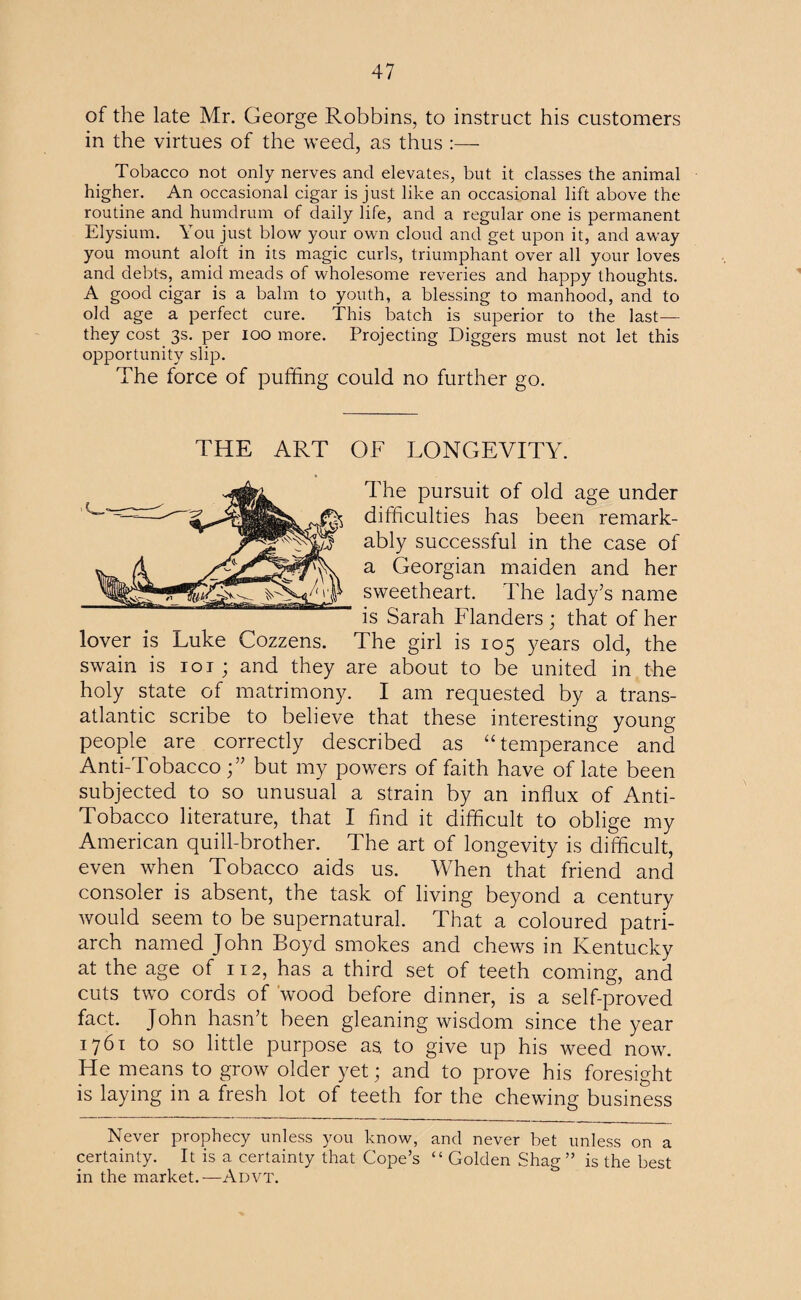 of the late Mr. George Robbins, to instruct his customers in the virtues of the weed, as thus :— Tobacco not only nerves and elevates, but it classes the animal higher. An occasional cigar is just like an occasional lift above the routine and humdrum of daily life, and a regular one is permanent Elysium. You just blow your own cloud and get upon it, and away you mount aloft in its magic curls, triumphant over all your loves and debts, amid meads of wholesome reveries and happy thoughts. A good cigar is a balm to youth, a blessing to manhood, and to old age a perfect cure. This batch is superior to the last— they cost 3s. per 100 more. Projecting Diggers must not let this opportunity slip. The force of puffing could no further go. THE ART OF LONGEVITY. The pursuit of old age under difficulties has been remark¬ ably successful in the case of a Georgian maiden and her sweetheart. The lady’s name is Sarah Flanders ; that of her lover is Luke Cozzens. The girl is 105 years old, the swain is 101; and they are about to be united in the holy state of matrimony. I am requested by a trans¬ atlantic scribe to believe that these interesting young people are correctly described as “temperance and Anti-Tobacco;” but my powers of faith have of late been subjected to so unusual a strain by an influx of Anti- Tobacco literature, that I find it difficult to oblige my American quill-brother. The art of longevity is difficult, even when Tobacco aids us. When that friend and consoler is absent, the task of living beyond a century would seem to be supernatural. That a coloured patri¬ arch named John Boyd smokes and chews in Kentucky at the age of 112, has a third set of teeth coming, and cuts two cords of wood before dinner, is a self-proved fact. John hasn’t been gleaning wisdom since the year 1761 to so little purpose as. to give up his weed now. He means to grow older yet; and to prove his foresight is laying in a fresh lot of teeth for the chewing business Never prophecy unless you know, and never bet unless on a certainty. It is a certainty that Cope’s “ Golden Shag” is the best in the market.—Advt.