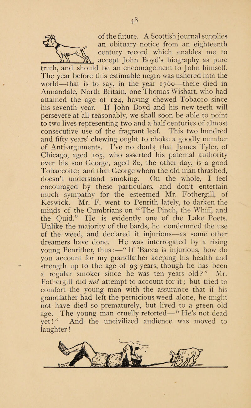 of the future. A Scottish journal supplies an obituary notice from an eighteenth century record which enables me to accept John Boyd’s biography as pure truth, and should be an encouragement to John himself. The year before this estimable negro was ushered into the world—that is to say, in the year 1760—there died in Annandale, North Britain, one Thomas Wishart, who had attained the age of 124, having chewed Tobacco since his seventh year. If John Boyd and his new teeth will persevere at all reasonably, we shall soon be able to point to two lives representing two and a-half centuries of almost consecutive use of the fragrant leaf. This two hundred and fifty years’ chewing ought to choke a goodly number of Anti-arguments. I’ve no doubt that James Tyler, of Chicago, aged 105, who asserted his paternal authority over his son George, aged 80, the other day, is a good Tobaccoite; and that George whom the old man thrashed, doesn’t understand smoking. On the whole, I feel encouraged by these particulars, and don’t entertain much sympathy for the esteemed Mr. Fothergill, of Keswick. Mr. F. went to Penrith lately, to darken the minds of the Cumbrians on “The Pinch, the Whiff, and the Quid.” He is evidently one of the Lake Poets. Unlike the majority of the bards, he condemned the use of the weed, and declared it injurious—as some other dreamers have done. He was interrogated by a rising young Penrither, thus :—“ If ’Bacca is injurious, how do you account for my grandfather keeping his health and strength up to the age of 93 years, though he has been a regular smoker since he was ten years old ? ” Mr. Fothergill did not attempt to account for it; but tried to comfort the young man with the assurance that if his grandfather had left the pernicious weed alone, he might not have died so prematurely, but lived to a green old age. The young man cruelly retorted—“He’s not dead yet! ” And the uncivilized audience was moved to laughter!