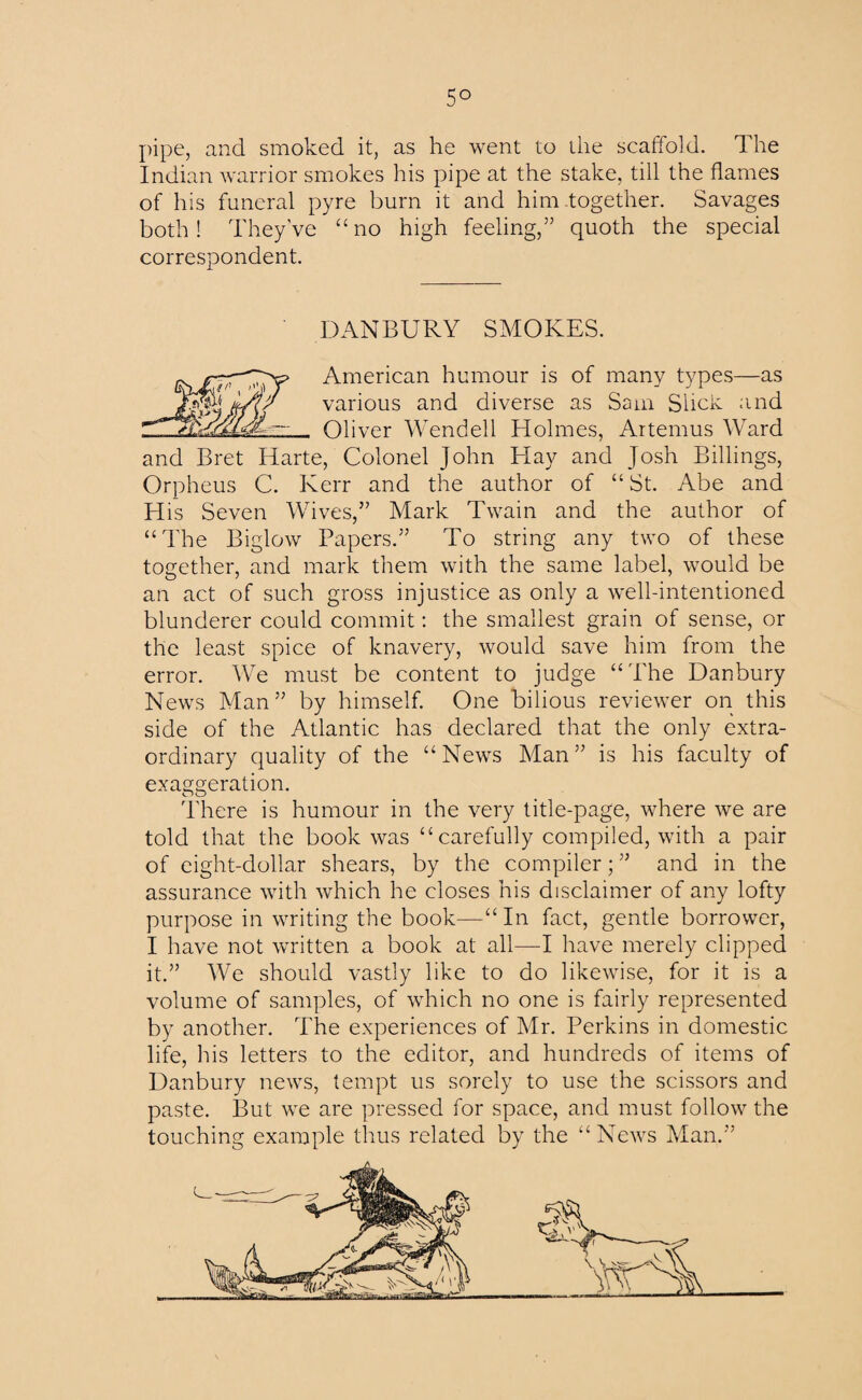 5° pipe, and smoked it, as he went to the scaffold. The Indian warrior smokes his pipe at the stake, till the flames of his funeral pyre burn it and him together. Savages both! They've “ no high feeling,” quoth the special correspondent. DANBURY SMOKES. fo.XFUm'T American humour is of many types—as tA< various and diverse as Sam Slick and Oliver Wendell Holmes, Aitemus Ward and Bret Harte, Colonel John Hay and Josh Billings, Orpheus C. Kerr and the author of “ St. Abe and Plis Seven Wives,” Mark Twain and the author of “The Biglow Papers.” To string any two of these together, and mark them with the same label, would be an act of such gross injustice as only a well-intentioned blunderer could commit: the smallest grain of sense, or the least spice of knavery, would save him from the error. We must be content to judge “ The Danbury News Man” by himself. One bilious reviewer on this side of the Atlantic has declared that the only extra¬ ordinary quality of the “News Man” is his faculty of exaggeration. There is humour in the very title-page, where we are told that the book was “ carefully compiled, with a pair of eight-dollar shears, by the compiler; ” and in the assurance with which he closes his disclaimer of any lofty purpose in writing the book—“In fact, gentle borrower, I have not written a book at all—I have merely clipped it.” We should vastly like to do likewise, for it is a volume of samples, of which no one is fairly represented by another. The experiences of Mr. Perkins in domestic life, his letters to the editor, and hundreds of items of Danbury news, tempt us sorely to use the scissors and paste. But we are pressed for space, and must follow the touching example thus related by the “News Man.”
