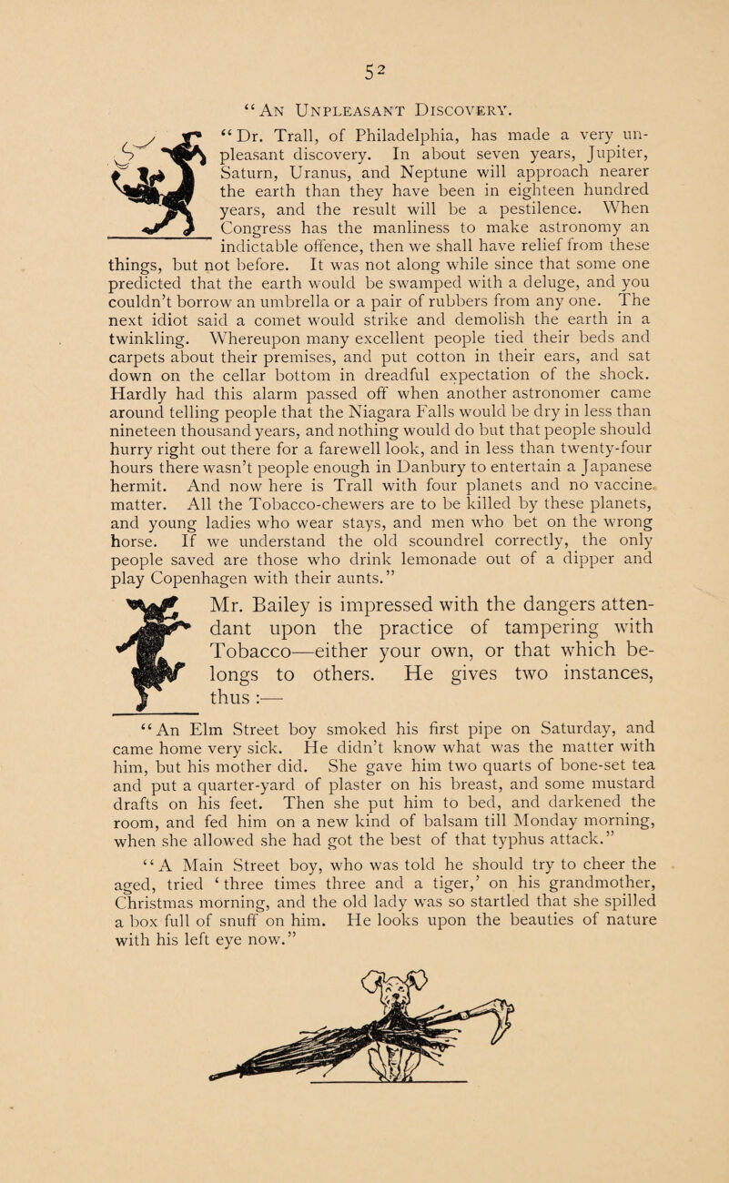 “An Unpleasant Discovery. “Dr. Trail, of Philadelphia, has made a very un¬ pleasant discovery. In about seven years, Jupiter, Saturn, Uranus, and Neptune will approach nearer the earth than they have been in eighteen hundred years, and the result will be a pestilence. When Congress has the manliness to make astronomy an indictable offence, then we shall have relief from these things, but not before. It was not along while since that some one predicted that the earth would be swamped with a deluge, and you couldn’t borrow an umbrella or a pair of rubbers from any one. The next idiot said a comet would strike and demolish the earth in a twinkling. Whereupon many excellent people tied their beds and carpets about their premises, and put cotton in their ears, and sat down on the cellar bottom in dreadful expectation of the shock. Hardly had this alarm passed off when another astronomer came around telling people that the Niagara Falls would be dry in less than nineteen thousand years, and nothing would do but that people should hurry right out there for a farewell look, and in less than twenty-four hours there wasn’t people enough in Danbury to entertain a Japanese hermit. And now here is Trail with four planets and no vaccine matter. All the Tobacco-chewers are to be killed by these planets, and young ladies who wear stays, and men who bet on the wrong horse. If we understand the old scoundrel correctly, the only people saved are those wTho drink lemonade out of a dipper and play Copenhagen with their aunts.” fMr. Bailey is impressed with the dangers atten¬ dant upon the practice of tampering with Tobacco—either your own, or that which be¬ longs to others. He gives two instances, “An Elm Street boy smoked his first pipe on Saturday, and came home very sick. He didn’t know what was the matter with him, but his mother did. She gave him two quarts of bone-set tea and put a quarter-yard of plaster on his breast, and some mustard drafts on his feet. Then she put him to bed, and darkened the room, and fed him on a new kind of balsam till Monday morning, when she allowed she had got the best of that typhus attack.” “A Main Street boy, who was told he should try to cheer the aged, tried ‘three times three and a tiger,’ on his grandmother, Christmas morning, and the old lady was so startled that she spilled a box full of snuff on him. He looks upon the beauties of nature with his left eye now.”