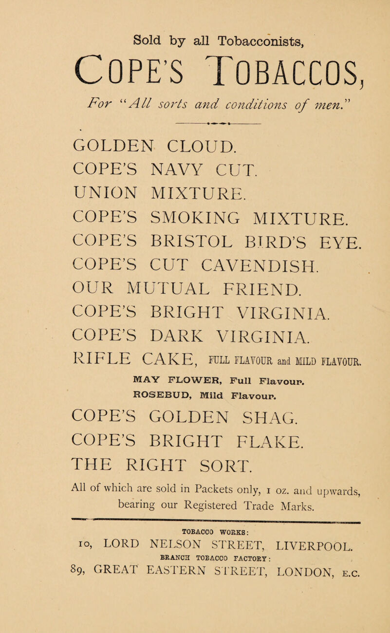 Sold by all Tobacconists, Cope’s Tobaccos, For “All sorts and conditions of men. GOLDEN CLOUD. COPE’S NAVY CUT. UNION MIXTURE. COPE’S SMOKING MIXTURE. COPE’S BRISTOL BIRD’S EYE. COPE’S CUT CAVENDISH. OUR MUTUAL FRIEND. COPE’S BRIGHT VIRGINIA. COPE’S DARK VIRGINIA. RIFLE CAKE, FELL FLAVOUR and MILD FLAVOUR. MAY FLOWER, Full Flavour*. ROSEBUD, Mild Flavour. COPE’S GOLDEN SHAG. COPE’S BRIGHT FLAKE. THE RIGHT SORT. All of which are sold in Packets only, i oz. and upwards, bearing our Registered Trade Marks. TOBACCO WORKS: io, LORD NELSON STREET, LIVERPOOL. BRANCH TOBACCO FACTORY: 89, GREAT EASTERN STREET, LONDON, e.c.