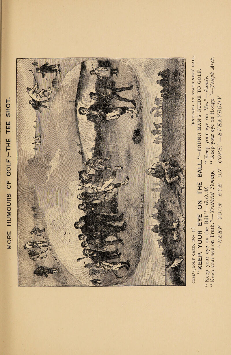MORE HUMOURS OF GOLF :-THE TEE COPE’A GOLF CARD, NO- 2.] [ENTERED AT STATIONERS’ HALL “ KEEP; YOUR EYE ON THE BALL.”-YOUNG MAN’S GUIDE TO GOLF. Keep your eye on the Bill.”—G.O.M. “Keep your eye on Me.”—Randy. Keep your eye on Truth.”—Truthful Tommy. “ Keep your eye on Hodge.”—Joseph A?xh. “KEEP YOUR EYE ON CO PET—EVERYBODY.