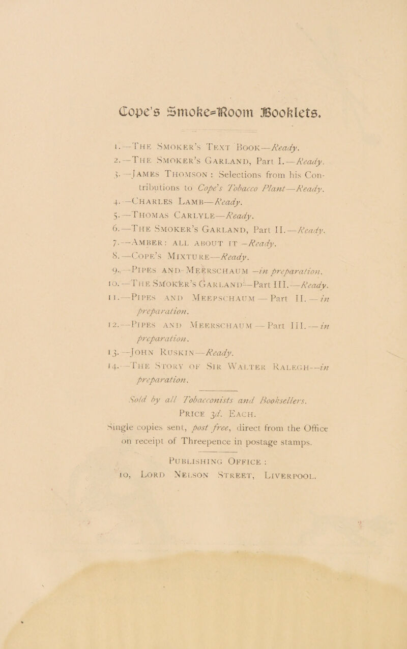 (lope’s Smofte=1Room Booklets. i.— I he Smoker’s Text Hook—Ready. 2- — The Smoker’s Garland, Part I.—Ready. v—James Thomson : Selections from his Con¬ tributions to Coped Tobacco Plant—Ready. 4- —Charles Lamb—Ready. 5. —Thomas Carlyle—Ready. 6. —The Smoker’s Garland, Part II.—Ready. 7. —Amber: all about it — Ready. cS.—Cope’s Mixture—Ready. 9-. Pipes and-Meerschaum —in preparation. 10. ---TheSNfoKfeR’s Garland- -Part ill.—Ready. 11. —Pipes and Meepschaum — Part II. — in preparation. 12. —Pipes and Meerschaum — Part III. — in preparation. 13. —J O H x R u s K1N — Ready. 14. —The Story op Sir Walter Ralegh—in preparation. Sold by all Tobacconists and Booksellers. Price 3T. Each. Single copies sent, post free, direct from the Office on receipt of Threepence in postage stamps. Publishing Office :