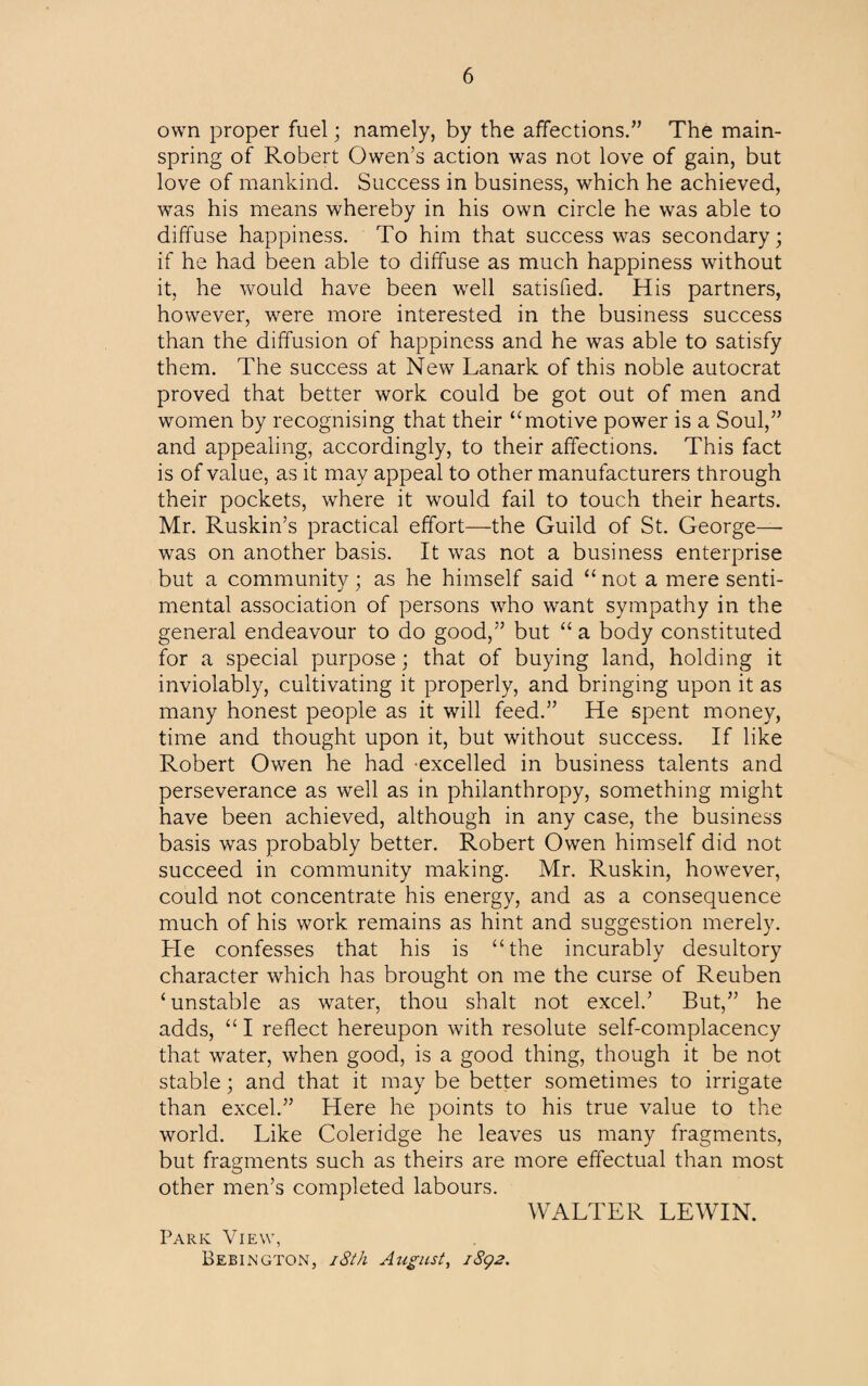 own proper fuel; namely, by the affections.” The main¬ spring of Robert Owen’s action was not love of gain, but love of mankind. Success in business, which he achieved, was his means whereby in his own circle he was able to diffuse happiness. To him that success was secondary; if he had been able to diffuse as much happiness without it, he would have been well satisfied. His partners, however, were more interested in the business success than the diffusion of happiness and he was able to satisfy them. The success at New Lanark of this noble autocrat proved that better work could be got out of men and women by recognising that their ‘‘motive power is a Soul/’ and appealing, accordingly, to their affections. This fact is of value, as it may appeal to other manufacturers through their pockets, where it would fail to touch their hearts. Mr. Ruskin’s practical effort—the Guild of St. George— was on another basis. It was not a business enterprise but a community; as he himself said “ not a mere senti¬ mental association of persons who want sympathy in the general endeavour to do good,” but “ a body constituted for a special purpose; that of buying land, holding it inviolably, cultivating it properly, and bringing upon it as many honest people as it will feed.” He spent money, time and thought upon it, but without success. If like Robert Owen he had excelled in business talents and perseverance as well as in philanthropy, something might have been achieved, although in any case, the business basis was probably better. Robert Owen himself did not succeed in community making. Mr. Ruskin, however, could not concentrate his energy, and as a consequence much of his work remains as hint and suggestion merely. He confesses that his is “the incurably desultory character which has brought on me the curse of Reuben ‘unstable as water, thou shalt not excel/ But,” he adds, “ I reflect hereupon with resolute self-complacency that water, when good, is a good thing, though it be not stable; and that it may be better sometimes to irrigate than excel.” Here he points to his true value to the world. Like Coleridge he leaves us many fragments, but fragments such as theirs are more effectual than most other men’s completed labours. Park View, Bebington, i8th August, iSg2. WALTER LEWIN.