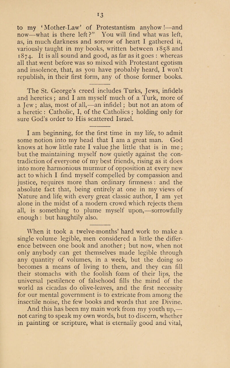 r3 to my ‘Mother-Law’ of Protestantism anyhow!—and now—what is there left?” You will find what was left, as, in much darkness and sorrow of heart I gathered it, variously taught in my books, written between 1858 and 1874. It is all sound and good, as far as it goes : whereas all that went before was so mixed with Protestant egotism and insolence, that, as you have probably heard, I won’t republish, in their first form, any of those former books. The St. George’s creed includes Turks, Jews, infidels and heretics; and I am myself much of a Turk, more of a Jew; alas, most of all,—an infidel; but not an atom of a heretic : Catholic, I, of the Catholics ; holding only for sure God’s order to His scattered Israel. I am beginning, for the first time in my life, to admit some notion into my head that I am a great man. God knows at how little rate I value the little that is in me ; but the maintaining myself now quietly against the con¬ tradiction of everyone of my best friends, rising as it does into more harmonious murmur of opposition at every new act to which I find myself compelled by compassion and justice, requires more than ordinary firmness : and the absolute fact that, being entirely at one in my views of Nature and life with every great classic author, I am yet alone in the midst of a modern crowd which rejects them all, is something to plume myself upon,—sorrowfully enough : but haughtily also. When it took a twelve-months’ hard work to make a single volume legible, men considered a little the differ¬ ence between one book and another; but now, when not only anybody can get themselves made legible through any quantity of volumes, in a week, but the doing so becomes a means of living to them, and they can fill their stomachs with the foolish foam of their lips, the universal pestilence of falsehood fills the mind of the world as cicadas do olive-leaves, and the first necessity for our mental government is to extricate from among the insectile noise, the few books and words that are Divine. And this has been my main work from my youth up,— not caring to speak my own words, but to discern, whether in painting or scripture, what is eternally good and vital,