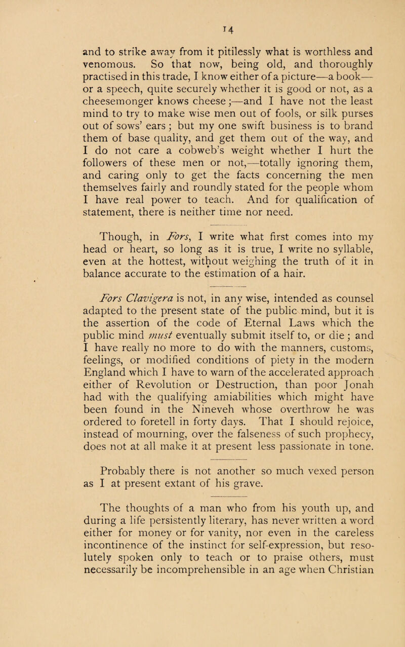 and to strike away from it pitilessly what is worthless and venomous. So that now, being old, and thoroughly practised in this trade, I know either of a picture—a book— or a speech, quite securely whether it is good or not, as a cheesemonger knows cheese;—and I have not the least mind to try to make wise men out of fools, or silk purses out of sows’ ears; but my one swift business is to brand them of base quality, and get them out of the way, and I do not care a cobweb’s weight whether I hurt the followers of these men or not,—totally ignoring them, and caring only to get the facts concerning the men themselves fairly and roundly stated for the people whom I have real power to teach. And for qualification of statement, there is neither time nor need. Though, in Fors, I write what first comes into my head or heart, so long as it is true, I write no syllable, even at the hottest, without weighing the truth of it in balance accurate to the estimation of a hair. Fors Clavigera is not, in any wise, intended as counsel adapted to the present state of the public mind, but it is the assertion of the code of Eternal Laws which the public mind must eventually submit itself to, or die; and I have really no more to do with the manners, customs, feelings, or modified conditions of piety in the modern England which I have to warn of the accelerated approach either of Revolution or Destruction, than poor Jonah had with the qualifying amiabilities which might have been found in the Nineveh whose overthrow he was ordered to foretell in forty days. That I should rejoice, instead of mourning, over the falseness of such prophecy, does not at all make it at present less passionate in tone. Probably there is not another so much vexed person as I at present extant of his grave. The thoughts of a man who from his youth up, and during a life persistently literary, has never written a word either for money or for vanity, nor even in the careless incontinence of the instinct for self-expression, but reso¬ lutely spoken only to teach or to praise others, must necessarily be incomprehensible in an age when Christian