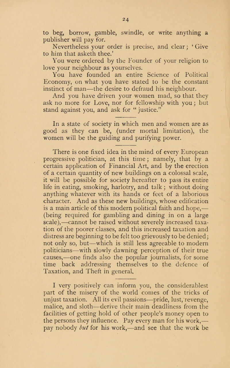 to beg, borrow, gamble, swindle, or write anything a publisher will pay for. Nevertheless your order is precise, and clear; ‘Give to him that asketh thee.’ You were ordered by the Founder of your religion to love your neighbour as yourselves. You have founded an entire Science of Political Economy, on what you have stated to be the constant instinct of man—the desire to defraud his neighbour. And you have driven your women mad, so that they ask no more for Love, nor for fellowship with you; but stand against you, and ask for “ justice.” In a state of society in which men and women are as good as they can be, (under mortal limitation), the women will be the guiding and purifying power. There is one fixed idea in the mind of every European progressive politician, at this time; namely, that by a certain application of Financial Art, and by the erection of a certain quantity of new buildings on a colossal scale, it will be possible for society hereafter to pass its entire life in eating, smoking, harlotry, and talk; without doing anything whatever with its hands or feet of a laborious character. And as these new buildings, whose edification is a main article of this modern political faith and hope,— (being required for gambling and dining in on a large scale),—cannot be raised without severely increased taxa¬ tion of the poorer classes, and this increased taxation and distress are beginning to be felt too grievously to be denied; not only so, but—which is still less agreeable to modern politicians—with slowly dawning perception of their true causes,—one finds also the popular journalists, for some time back addressing themselves to the defence of Taxation, and rFheft in general. I very positively can inform you, the considerablest part of the misery of the world comes of the tricks of unjust taxation. All its evil passions—pride, lust, revenge, malice, and sloth—derive their main deadliness from the facilities of getting hold of other people’s money open to the persons they influence. Pay every man for his work,— pay nobody but for his work,—and see that the work be