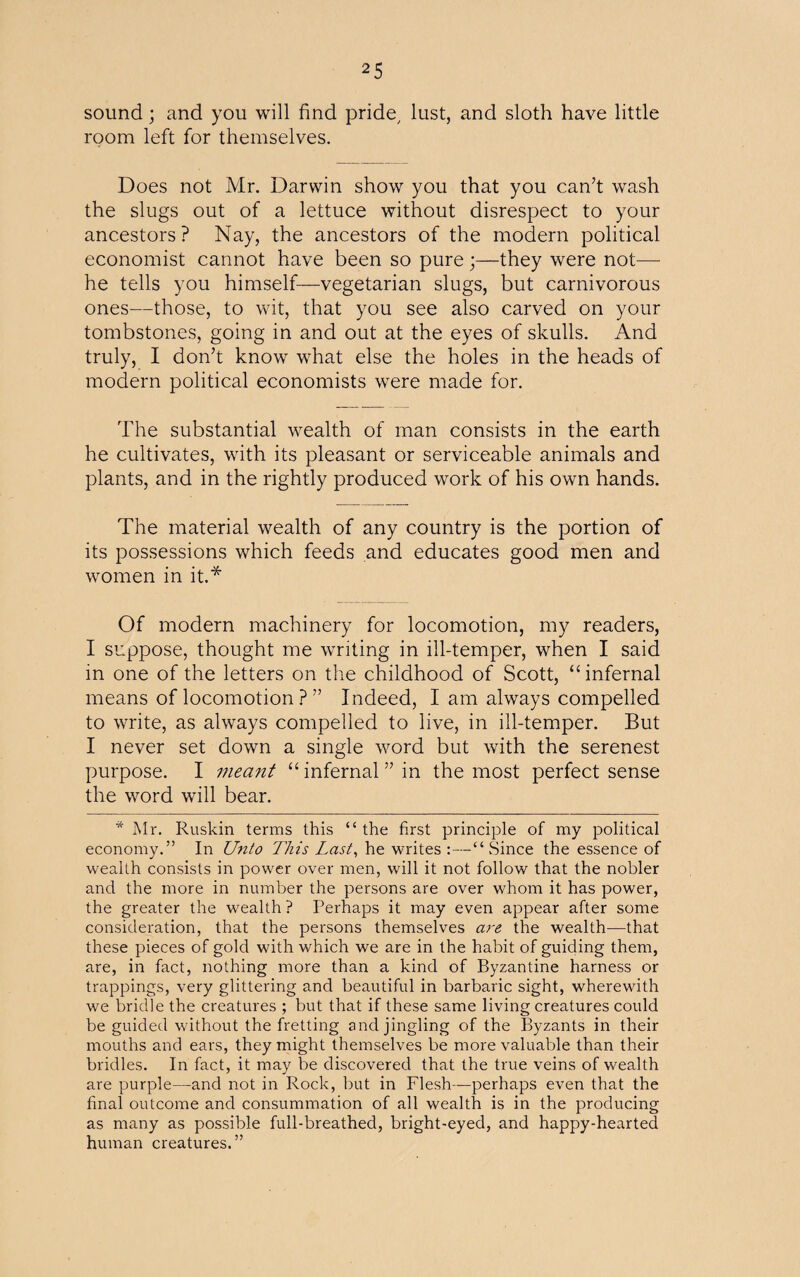 2 5 sound; and you will find pride lust, and sloth have little room left for themselves. Does not Mr. Darwin show you that you can’t wash the slugs out of a lettuce without disrespect to your ancestors? Nay, the ancestors of the modern political economist cannot have been so pure ;—they were not— he tells you himself—vegetarian slugs, but carnivorous ones-—those, to wit, that you see also carved on your tombstones, going in and out at the eyes of skulls. And truly, I don’t know what else the holes in the heads of modern political economists were made for. The substantial wealth of man consists in the earth he cultivates, with its pleasant or serviceable animals and plants, and in the rightly produced work of his own hands. The material wealth of any country is the portion of its possessions which feeds and educates good men and women in it.* Of modern machinery for locomotion, my readers, I suppose, thought me writing in ill-temper, when I said in one of the letters on the childhood of Scott, “infernal means of locomotion ? ” Indeed, I am always compelled to write, as always compelled to live, in ill-temper. But I never set down a single word but with the serenest purpose. I meant “infernal” in the most perfect sense the word will bear. * Mr. Ruskin terms this “the first principle of my political economy.” In Unto This Last, he writes :—“Since the essence of wealth consists in power over men, will it not follow that the nobler and the more in number the persons are over whom it has power, the greater the wealth ? Perhaps it may even appear after some consideration, that the persons themselves are the wealth—that these pieces of gold with which we are in the habit of guiding them, are, in fact, nothing more than a kind of Byzantine harness or trappings, very glittering and beautiful in barbaric sight, wherewith we bridle the creatures ; but that if these same living creatures could be guided without the fretting and jingling of the Byzants in their mouths and ears, they might themselves be more valuable than their bridles. In fact, it may be discovered that the true veins of wealth are purple—and not in Rock, but in Flesh—perhaps even that the final outcome and consummation of all wealth is in the producing as many as possible full-breathed, bright-eyed, and happy-hearted human creatures.”