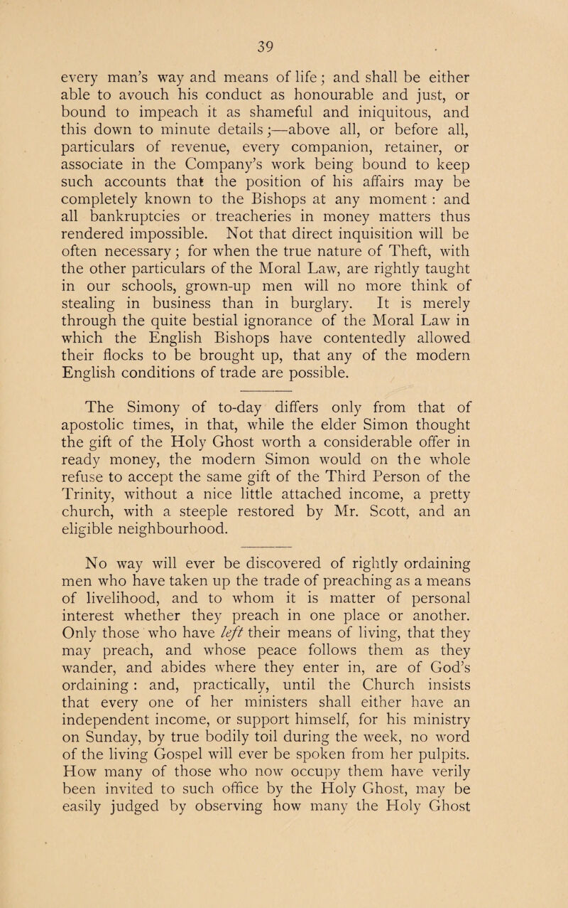 every man’s way and means of life; and shall be either able to avouch his conduct as honourable and just, or bound to impeach it as shameful and iniquitous, and this down to minute details;—above all, or before all, particulars of revenue, every companion, retainer, or associate in the Company’s work being bound to keep such accounts that the position of his affairs may be completely known to the Bishops at any moment : and all bankruptcies or treacheries in money matters thus rendered impossible. Not that direct inquisition will be often necessary; for when the true nature of Theft, with the other particulars of the Moral Law, are rightly taught in our schools, grown-up men will no more think of stealing in business than in burglary. It is merely through the quite bestial ignorance of the Moral Law in which the English Bishops have contentedly allowed their flocks to be brought up, that any of the modern English conditions of trade are possible. The Simony of to-day differs only from that of apostolic times, in that, while the elder Simon thought the gift of the Holy Ghost worth a considerable offer in ready money, the modern Simon would on the whole refuse to accept the same gift of the Third Person of the Trinity, without a nice little attached income, a pretty church, with a steeple restored by Mr. Scott, and an eligible neighbourhood. No way will ever be discovered of rightly ordaining men who have taken up the trade of preaching as a means of livelihood, and to whom it is matter of personal interest whether they preach in one place or another. Only those who have left their means of living, that they may preach, and whose peace follows them as they wander, and abides where they enter in, are of God’s ordaining: and, practically, until the Church insists that every one of her ministers shall either have an independent income, or support himself, for his ministry on Sunday, by true bodily toil during the week, no word of the living Gospel will ever be spoken from her pulpits. How many of those who now occupy them have verily been invited to such office by the Holy Ghost, may be easily judged by observing how many the Holy Ghost