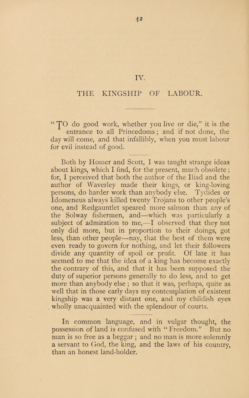 A 2 IV, THE KINGSHIP OF LABOUR. “ do good work, whether you live or die,” it is the entrance to all Princedoms; and if not done, the day will come, and that infallibly, when you must labour for evil instead of good. Both by Homer and Scott, I was taught strange ideas about kings, which I find, for the present, much obsolete; for, I perceived that both the author of the Iliad and the author of Waverley made their kings, or king-loving persons, do harder work than anybody else. Tydides or Idomeneus always killed twenty Trojans to other people’s one, and Redgauntlet speared more salmon than any of the Solway fishermen, and—which was particularly a subject of admiration to me,—I observed that they not only did more, but in proportion to their doings, got less, than other people—nay, that the best of them were even ready to govern for nothing, and let their followers divide any quantity of spoil or profit. Of late it has seemed to me that the idea of a king has become exactly the contrary of this, and that it has been supposed the duty of superior persons generally to do less, and to get more than anybody else; so that it was, perhaps, quite as well that in those early days my contemplation of existent kingship was a very distant one, and my childish eyes wholly unacquainted with the splendour of courts. In common language, and in vulgar thought, the possession of land is confused with “Freedom.” But no man is so free as a beggar; and no man is more solemnly a servant to God, the king, and the laws of his country, than an honest land-holder.