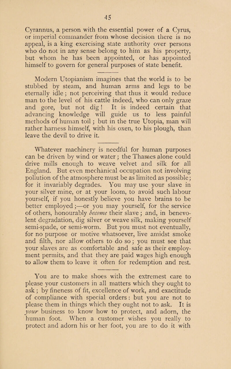 Cyrannus, a person with the essential power of a Cyrus, or imperial commander from whose decision there is no appeal, is a king exercising state authority over persons who do not in any sense belong to him as his property, but whom he has been appointed, or has appointed himself to govern for general purposes of state benefit. Modern Utopianism imagines that the world is to be stubbed by steam, and human arms and legs to be eternally idle; not perceiving that thus it would reduce man to the level of his cattle indeed, who can only graze and gore, but not dig! It is indeed certain that advancing knowledge will guide us to less painful methods of human toil; but in the true Utopia, man will rather harness himself, with his oxen, to his plough, than leave the devil to drive it. Whatever machinery is needful for human purposes can be driven by wind or water; the Thames alone could drive mills enough to weave velvet and silk for all England. But even mechanical occupation not involving pollution of the atmosphere must be as limited as possible; for it invariably degrades. You may use your slave in your silver mine, or at your loom, to avoid such labour yourself, if you honestly believe you have brains to be better employed;—or you may yourself, for the service of others, honourably become their slave ; and, in benevo¬ lent degradation, dig silver or weave silk, making yourself semi-spade, or semi-worm. But you must not eventually, for no purpose or motive whatsoever, live amidst smoke and filth, nor allow others to do so; you must see that your slaves are as comfortable and safe as their employ¬ ment permits, and that they are paid wages high enough to allow them to leave it often for redemption and rest. You are to make shoes with the extremest care to please your customers in all matters which they ought to ask ; by fineness of fit, excellence of work, and exactitude of compliance with special orders : but you are not to please them in things which they ought not to ask. It is your business to know how to protect, and adorn, the human foot. When a customer wishes you really to protect and adorn his or her foot, you are to do it with