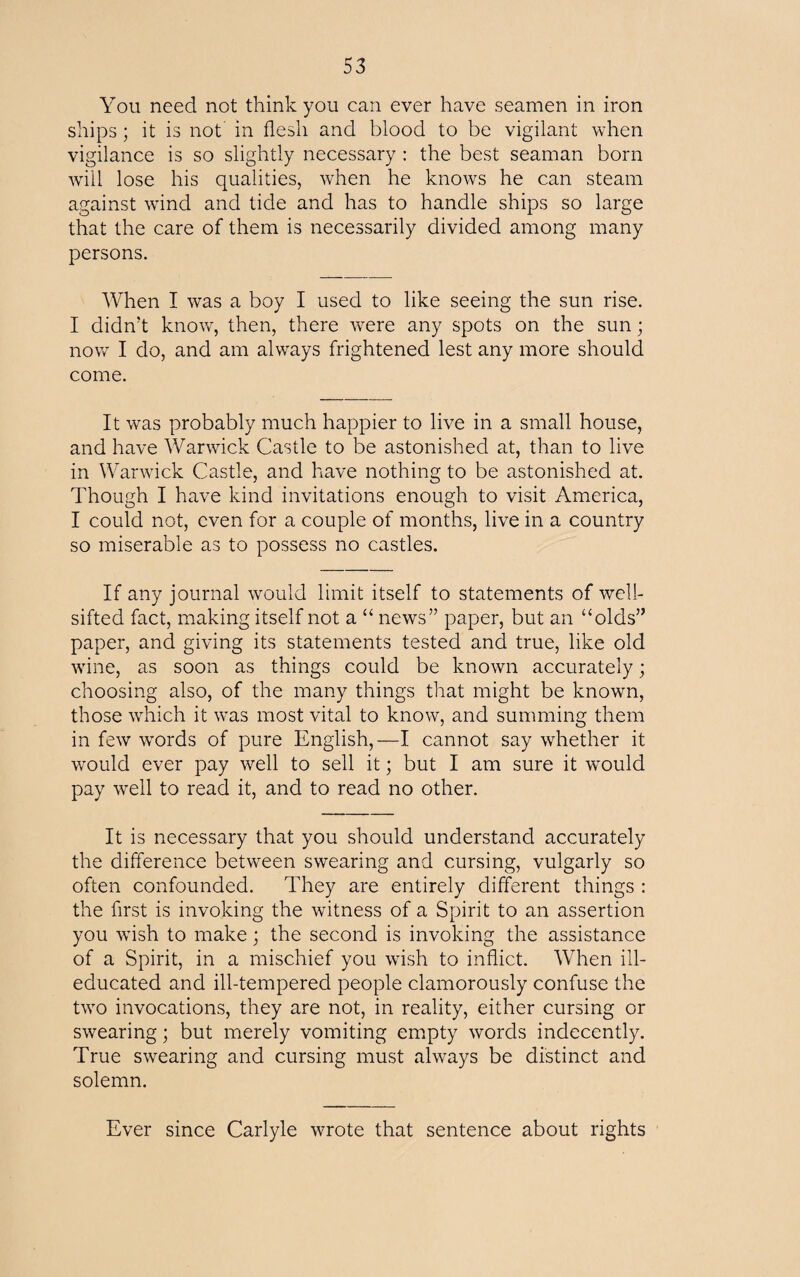 You need not think you can ever have seamen in iron ships; it is not in flesh and blood to be vigilant when vigilance is so slightly necessary : the best seaman born will lose his qualities, when he knows he can steam against wind and tide and has to handle ships so large that the care of them is necessarily divided among many persons. When I was a boy I used to like seeing the sun rise. I didn't know, then, there were any spots on the sun; now I do, and am always frightened lest any more should come. It was probably much happier to live in a small house, and have Warwick Castle to be astonished at, than to live in Warwick Castle, and have nothing to be astonished at. Though I have kind invitations enough to visit America, I could not, even for a couple of months, live in a country so miserable as to possess no castles. If any journal would limit itself to statements of well- sifted fact, making itself not a “ news” paper, but an “olds” paper, and giving its statements tested and true, like old wine, as soon as things could be known accurately; choosing also, of the many things that might be known, those which it was most vital to know, and summing them in few words of pure English,—I cannot say whether it would ever pay well to sell it; but I am sure it would pay well to read it, and to read no other. It is necessary that you should understand accurately the difference between swearing and cursing, vulgarly so often confounded. They are entirely different things : the first is invoking the witness of a Spirit to an assertion you wish to make; the second is invoking the assistance of a Spirit, in a mischief you wish to inflict. When ill- educated and ill-tempered people clamorously confuse the two invocations, they are not, in reality, either cursing or swearing; but merely vomiting empty words indecently. True swearing and cursing must always be distinct and solemn. Ever since Carlyle wrote that sentence about rights