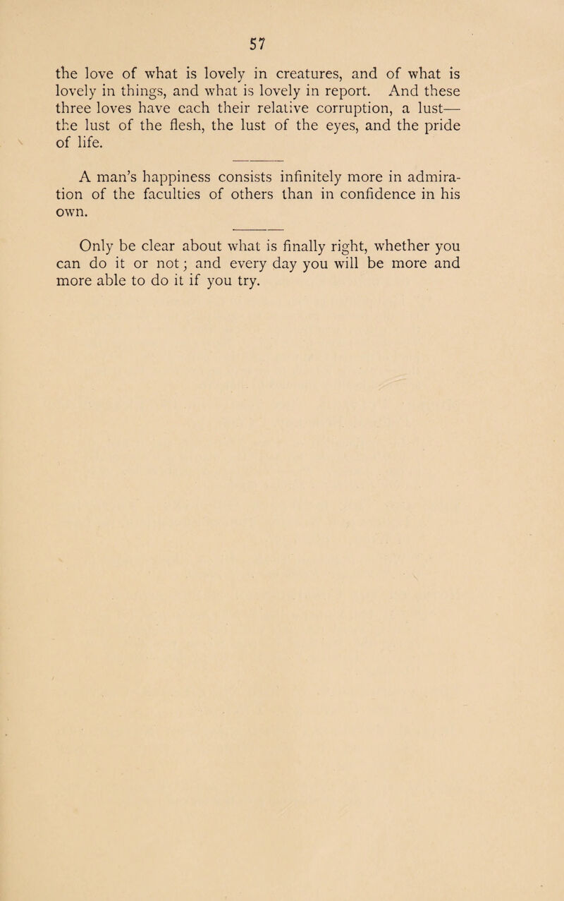 the love of what is lovely in creatures, and of what is lovely in things, and what is lovely in report. And these three loves have each their relative corruption, a lust— the lust of the flesh, the lust of the eyes, and the pride of life. A man’s happiness consists infinitely more in admira¬ tion of the faculties of others than in confidence in his own. Only be clear about what is finally right, whether you can do it or not; and every day you will be more and more able to do it if you try.