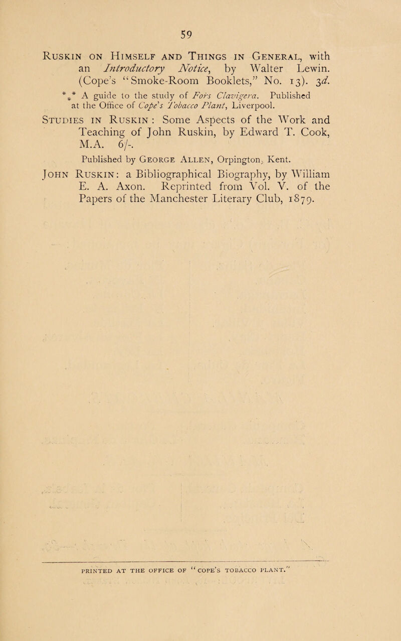 Ruskin on Himself and Things in General, with an Introductory Notice, by Walter Lewin. (Cope’s “Smoke-Room Booklets,” No. 13). 3d. * I A guide to the study of Fors Clavigera. Published at the Office of Cope's Tobacco Plant, Liverpool. Studies in Ruskin : Some Aspects of the Work and Teaching of John Ruskin, by Edward T. Cook, M.A. 6/-. Published by George Allen, Orpington, Kent. John Ruskin: a Bibliographical Biography, by William E. A. Axon. Reprinted from Vol. V. of the Papers of the Manchester Literary Club, 1879. '\ \ PRINTED AT THE OFFICE OF “COPE’S TOBACCO PLANT,