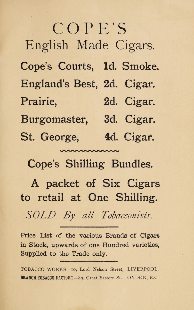 COPE’S English Made Cigars. Cope’s Courts, Id. Smoke. England’s Best, 2d. Cigar. Prairie, 2d. Cigar. Burgomaster, 3d. Cigar. St. George, 4d. Cigar. Cope’s Shilling Bundles. A packet of Six Cigars to retail at One Shilling. SOLD By all Tobacconists. Price List of the various Brands of Cigars in Stock, upwards of one Hundred varieties, Supplied to the Trade only. TOBACCO WORKS—io, Lord Nelson Street, LIVERPOOL. MAEOI TOBACCO FACTORY—89, Great Eastern St. LONDON, E.C.