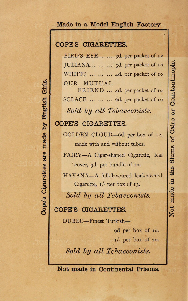 Cope’s Cigarettes are made by English Girls. Made in a Model English Factory. COPE’S CIGARETTES. BIRD’S EYE. 3d. per packet of 12 WHIFFS . 4d. per packet of 10 OUR MUTUAL FRIEND ... 4d. per packet of 10 SOLACE . 6d. per packet of 10 Sold by all Tobacconists. COPE’S CIGARETTES. GOLDEN CLOUD—6d. per box of 12, made with and without tubes. FAIRY—A Cigar-shaped Cigarette, leaf cover, gd. per bundle of io. HAVANA—A full-flavoured leaf-covered Cigarette, i/- per box of 13. Sold by all Tobacconists. COPE’S CIGARETTES. DUBEC—Finest Turkish— 9d per box of 10. 1/- per box of 20. Sold by all Tobacconists. Not made in Continental Prisons. Not made in the Slums of Cairo or Constantinople.