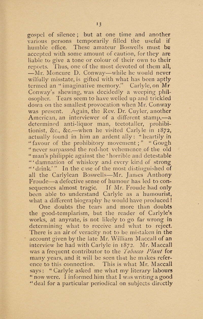 gospel of silence ; but at one time and another various persons temporarily filled the useful if humble office. These amateur Boswells must be accepted with some amount of caution, for they are liable to give a tone or colour of their own to their reports. Thus, one of the most devoted of them all, —Mr. Moncure D. Conway—while he would never wilfully misstate, is gifted with what has been aptly termed an “imaginative memory.” Carlyle, on Mr Conway’s shewing, was decidedly a weeping phil¬ osopher. Tears seem to have welled up and trickled down on the smallest provocation when Mr. Conway was present. Again, the Rev. Dr. Cuyler, another American, an interviewer of a different stamp,—a determined anti-liquor man, teetotaller, prohibi¬ tionist, &c., &c.—when he visited Carlyle in 1872, actually found in him an ardent ally: “heartily in “favour of the prohibitory movement;” “Gough “never surpassed the red-hot vehemence of the old “ man’s philippic against the 4 horrible and detestable ‘“damnation of whiskey and every kind of strong “‘drink.’ ” In the case of the most distinguished of all the Carlylean Boswells—Mr. Janies Anthony Froude—a defective sense of humour has led to con¬ sequences almost tragic. If Mr. Froude had only been able to understand Carlyle as a humourist, what a different biography7 he would have produced ! One doubts the tears and more than doubts the good-templarism, but the reader of Carlyle’s works, at anyrate, is not likely to go far wrong in determining what to receive and what to reject. There is an air of veracity not to be mistaken in the account given by the late Mr. William Maccall of an interview he had with Carlyle in 1872. Mr. Maccall was a frequent contributor to the Tobacco Plant for many years, and it will be seen that he makes refer¬ ence to this connection. This is what Mr. Maccall says: “ Carlyle asked me what my literary labours “ now were. 1 informed him that I was writing a good “deal for a particular periodical on subjects directly