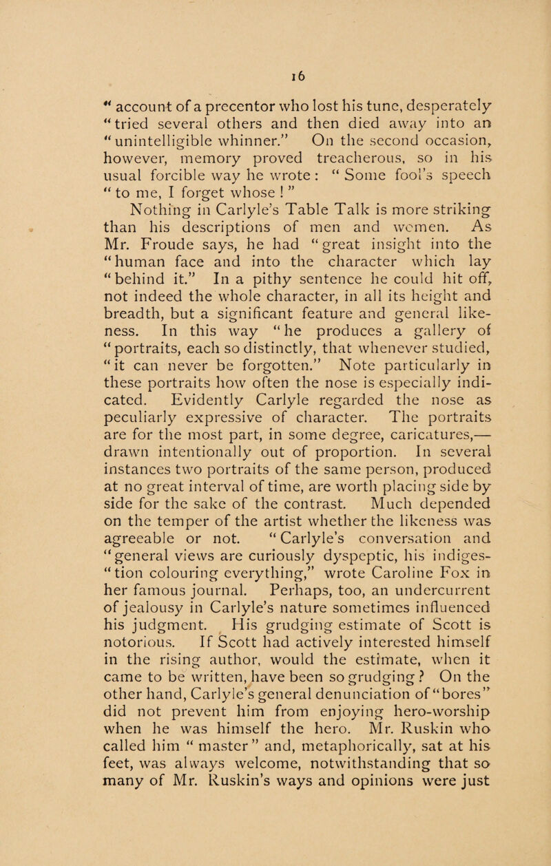 44 account of a precentor who lost his tune, desperately 44 tried several others and then died away into an “unintelligible whinner/’ On the second occasion, however, memory proved treacherous, so in his usual forcible way he wrote : “ Some fool’s speech 44 to me, I forget whose ! ” Nothing in Carlyle’s Table Talk is more striking than his descriptions of men and women. As Mr. Froude says, he had “great insight into the “human face and into the character which lay “behind it.” In a pithy sentence he could hit off, not indeed the whole character, in all its height and breadth, but a significant feature and general like¬ ness. In this way “he produces a gallery of “portraits, each so distinctly, that whenever studied, “it can never be forgotten.” Note particularly in these portraits how often the nose is especially indi¬ cated. Evidently Carlyle regarded the nose as peculiarly expressive of character. The portraits are for the most part, in some degree, caricatures,— drawn intentionally out of proportion. In several instances two portraits of the same person, produced at no great interval of time, are worth placing side by side for the sake of the contrast. Much depended on the temper of the artist whether the likeness was agreeable or not. “ Carlyle’s conversation and “general views are curiously dyspeptic, his indiges¬ tion colouring everything,” wrote Caroline Fox in her famous journal. Perhaps, too, an undercurrent of jealousy in Carlyle’s nature sometimes influenced his judgment. His grudging estimate of Scott is notorious. If Scott had actively interested himself in the rising author, would the estimate, when it came to be written, have been so grudging ? On the other hand, Carlyle’s general denunciation of “bores” did not prevent him from enjoying hero-worship when he was himself the hero. Mr. Ruskin who called him “ master” and, metaphorically, sat at his feet, was always welcome, notwithstanding that so many of Mr. Ruskin’s ways and opinions were just