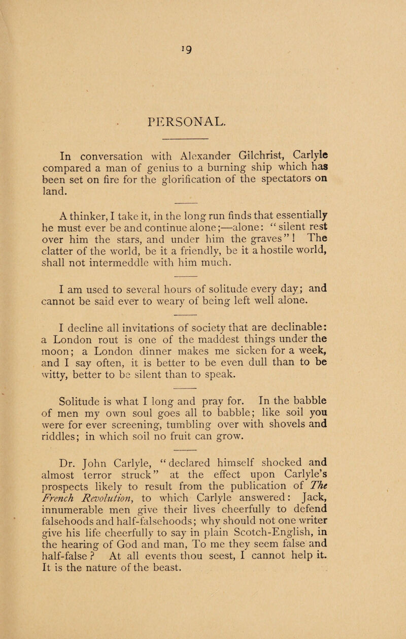 ig PERSONAL. In conversation with Alexander Gilchrist, Carlyle compared a man of genius to a burning ship which has been set on fire for the glorification of the spectators on land. A thinker, I take it, in the long run finds that essentially he must ever be and continue alone;—alone: “ silent rest over him the stars, and under him the graves ” 1 The clatter of the world, be it a friendly, be it a hostile world, shall not intermeddle with him much. I am used to several hours of solitude every day; and cannot be said ever to weary of being left well alone. I decline all invitations of society that are declinable: a London rout is one of the maddest things under the moon; a London dinner makes me sicken for a week, and I say often, it is better to be even dull than to be witty, better to be silent than to speak. Solitude is what I long and pray for. In the babble of men my own soul goes all to babble; like soil you were for ever screening, tumbling over with shovels and riddles; in which soil no fruit can grow. Dr. John Carlyle, “declared himself shocked and almost terror struck” at the effect upon Carlyle’s prospects likely to result from the publication of The French Revolution, to which Carlyle answered: Jack, innumerable men give their lives cheerfully to defend falsehoods and half-falsehoods; why should not one writer give his life cheerfully to say in plain Scotch-English, in the hearing of God and man, To me they seem false and half-false ? At all events thou seest, I cannot help it. It is the nature of the beast.