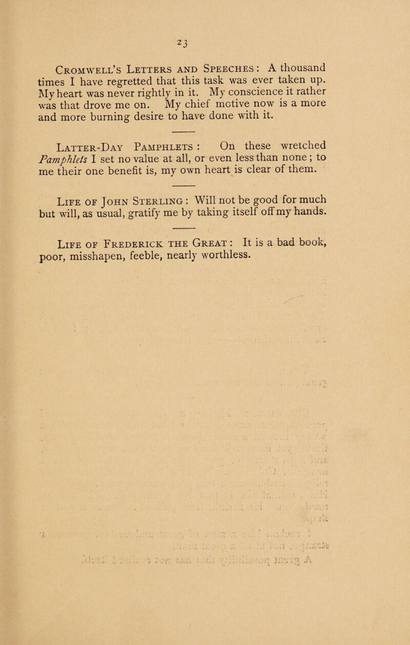 Cromwell’s Letters and Speeches : A thousand times I have regretted that this task was ever taken up. My heart was never rightly in it. My conscience it rather was that drove me on. My chief motive now is a more and more burning desire to have done with it. Latter-Day Pamphlets : On these wretched Pamphlets I set no value at all, or even less than none ; to me their one benefit is, my own heart is clear of them. Life of John Sterling : Will not be good for much but will, as usual, gratify me by taking itself off my hands. Life of Frederick the Great : It is a bad book, poor, misshapen, feeble, nearly worthless.