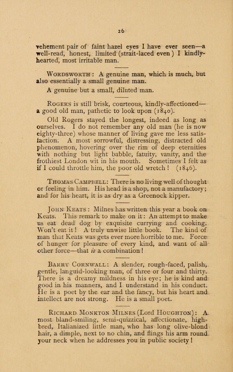 vehement pair of faint hazel eyes I have ever seen—a well-read, honest, limited (strait-laced even) I kindly- hearted, most irritable man. Wordsworth : A genuine man, which is much, but also essentially a small genuine man. A genuine but a small, diluted man. Rogers is still brisk, courteous, kindly-affectioned— a good old man, pathetic to look upon (1840). Old Rogers stayed the longest, indeed as long as ourselves. I do not remember any old man (he is now eighty-three) whose manner of living gave me less satis¬ faction. A most sorrowful, distressing, distracted old phenomenon, hovering over the rim of deep eternities with nothing but light babble, fatuity, vanity, and the frothiest London wit in his mouth. Sometimes I felt as if I could throttle him, the poor old wretch ! (1846). T homas Campbell : There is no living well of thought or feeling in him. His head is a shop, not a manufactory; and for his heart, it is as dry as a Greenock kipper. John Keats : Milnes has written this year a book on Keats. This remark to make on it: An attempt to make us eat dead dog by exquisite currying and cooking. Won’t eat it! A truly unwise little book. The kind of man that Keats was gets ever more horrible to me. Force of hunger for pleasure of every kind, and want of all other force—that is a combination ! Barry Cornwall: A slender, rough-faced, palish, gentle, languid-looking man, of three or four and thirty. There is a dreamy mildness in his eye; he is kind and good in his manners, and I understand in his conduct. He is a poet by the ear and the fancy, but his heart and intellect are not strong. He is a small poet. Richard Monkton Milnes (Lord Houghton) : A most bland-smiling, semi-quizzical, affectionate, high¬ bred, Italianized little man, who has long olive-blond hair, a dimple, next to no chin, and flings his arm round your neck when he addresses you in public society !