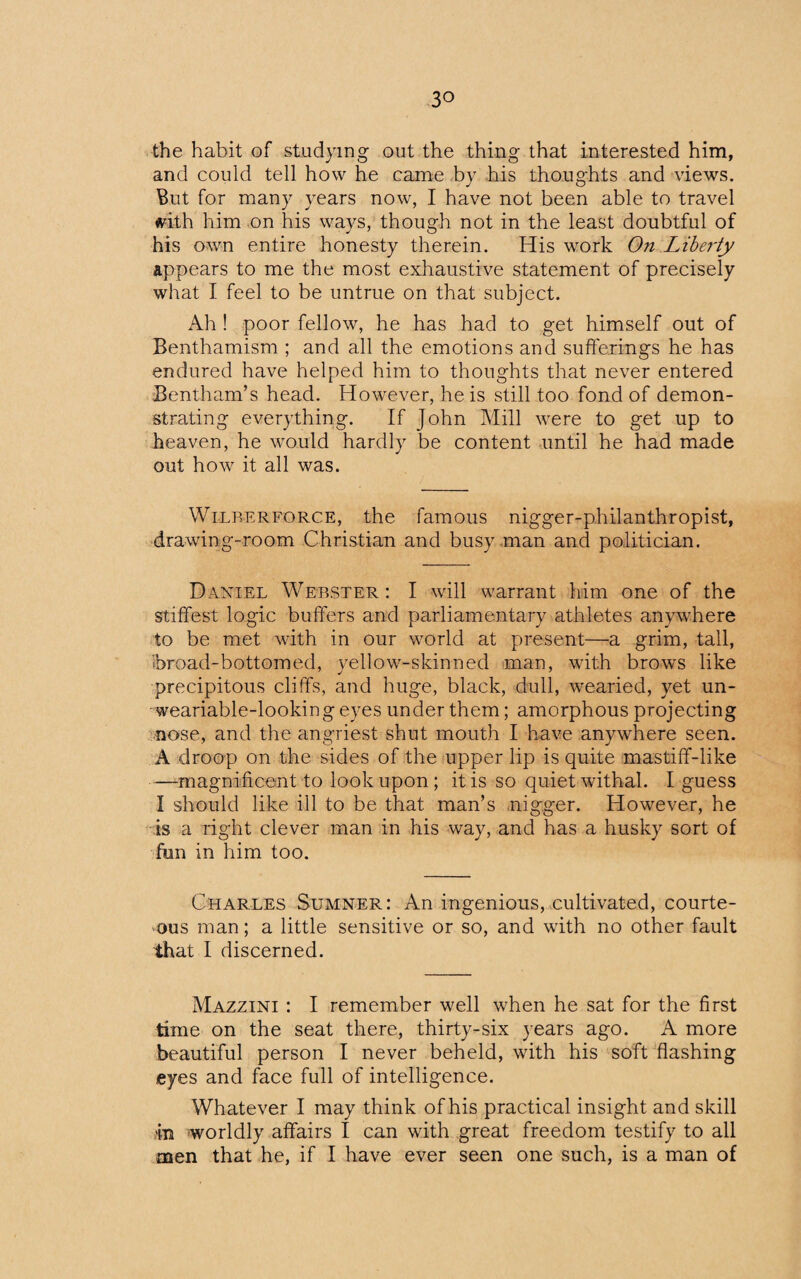 the habit of studying out the thing that interested him, and could tell how he came by his thoughts and views. But for many years now, I have not been able to travel frith him on his ways, though not in the least doubtful of his own entire honesty therein. His work On Liberty appears to me the most exhaustive statement of precisely what I feel to be untrue on that subject. Ah ! poor fellow, he has had to get himself out of Benthamism ; and all the emotions and sufferings he has endured have helped him to thoughts that never entered Bentham’s head. However, he is still too fond of demon¬ strating everything. If John Mill were to get up to heaven, he would hardly be content until he had made out how it all was. Wilberforce, the famous nigger-philanthropist, drawdng-room Christian and busy man and politician. Daniel Webster: I will warrant him one of the stiffest logic buffers and parliamentary athletes anywhere to be met with in our world at present—a grim, tall, broad-bottomed, yellow-skinned man, with brows like precipitous cliffs, and huge, black, dull, wearied, yet un- • weariable-looking eyes under them; amorphous projecting nose, and the angriest shut mouth I have anywhere seen. A droop on the sides of the upper lip is quite mastiff-like —magnificent to look upon; it is so quiet withal. I guess I should like ill to be that man’s nigger. However, he is a right clever man in his way, and has a husky sort of fun in him too. Charles Sumner: An ingenious, cultivated, courte¬ ous man; a little sensitive or so, and with no other fault that I discerned. Mazzini : I remember well when he sat for the first time on the seat there, thirty-six years ago. A more beautiful person I never beheld, with his soft flashing .eyes and face full of intelligence. Whatever I may think of his practical insight and skill in worldly affairs I can with great freedom testify to all men that he, if I have ever seen one such, is a man of