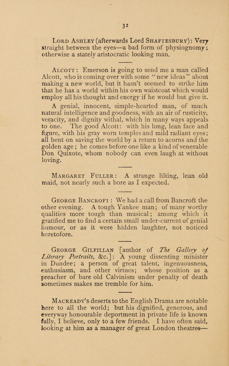 Lord Ashley (afterwards Lord Shaftesbury): Very straight between the eyes—a bad form of physiognomy; otherwise a stately aristocratic looking man. Alcott : Emerson is going to send me a man called Alcott, who is coming over with some “ new ideas ” about making a new world, but it hasn’t seemed to strike him that he has a world within his own waistcoat which would employ all his thought and energy if he would but give it. A genial, innocent, simple-hearted man, of much natural intelligence and goodness, with an air of rusticity, veracity, and dignity withal, which in many ways appeals to one. The good Alcott: with his long, lean face and figure, with his gray worn temples and mild radiant eyes; all bent on saving the world by a return to acorns and the golden age ; he comes before one like a kind of venerable Don Quixote, whom nobody can even laugh at without loving. Margaret Fuller: A strange lilting, lean old maid, not nearly such a bore as I expected. George Bancroft : We had a call from Bancroft the other evening. A tough Yankee man; of many worthy qualities more tough than musical; among which it gratified me to find a certain small under-current of genial humour, or as it were hidden laughter, not noticed heretofore. George Gilfillan [author of The Gallery of Literary Portraits, &c.] : A young dissenting minister in Dundee; a person of great talent, ingenuousness, enthusiasm, and other virtues; whose position as a preacher of bare old Calvinism under penalty of death sometimes makes me tremble for him. Macready’s deserts to the English Drama are notable here to all the world; but his dignified, generous, and everyway honourable deportment in private life is known fully, I believe, only to a few friends. I have often said, looking at him as a manager of great London theatres—