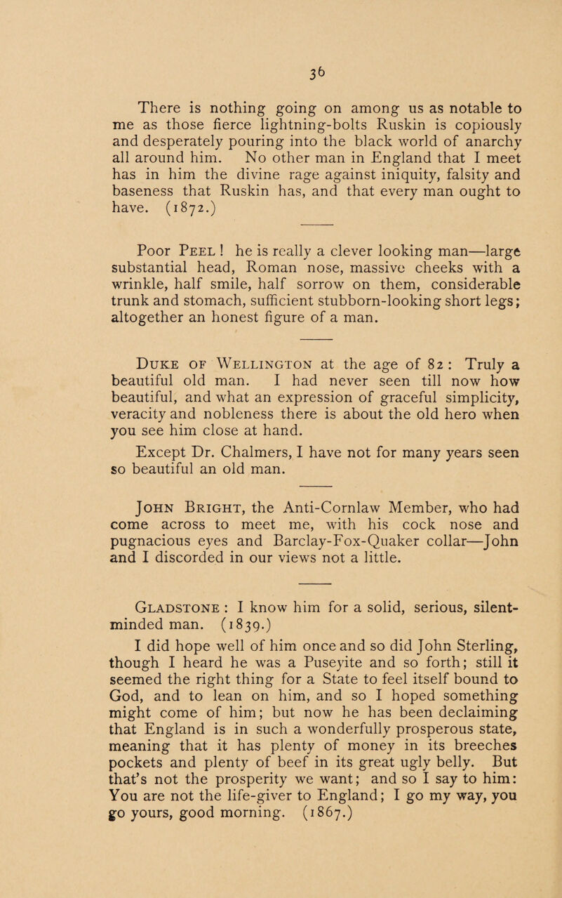 There is nothing going on among us as notable to me as those fierce lightning-bolts Ruskin is copiously and desperately pouring into the black world of anarchy all around him. No other man in England that I meet has in him the divine rage against iniquity, falsity and baseness that Ruskin has, and that every man ought to have. (1872.) Poor Peel ! he is really a clever looking man—large substantial head, Roman nose, massive cheeks with a wrinkle, half smile, half sorrow on them, considerable trunk and stomach, sufficient stubborn-looking short legs; altogether an honest figure of a man. Duke of Wellington at the age of 82: Truly a beautiful old man. I had never seen till now how beautiful, and what an expression of graceful simplicity, veracity and nobleness there is about the old hero when you see him close at hand. Except Dr. Chalmers, I have not for many years seen so beautiful an old man. John Bright, the Anti-Cornlaw Member, who had come across to meet me, with his cock nose and pugnacious eyes and Barclay-Fox-Quaker collar—John and I discorded in our views not a little. Gladstone : I know him for a solid, serious, silent- minded man. (1839.) I did hope well of him once and so did John Sterling, though I heard he was a Puseyite and so forth; still it seemed the right thing for a State to feel itself bound to God, and to lean on him, and so I hoped something might come of him; but now he has been declaiming that England is in such a wonderfully prosperous state, meaning that it has plenty of money in its breeches pockets and plenty of beef in its great ugly belly. But that’s not the prosperity we want; and so I say to him: You are not the life-giver to England; I go my way, you go yours, good morning. (1867.)