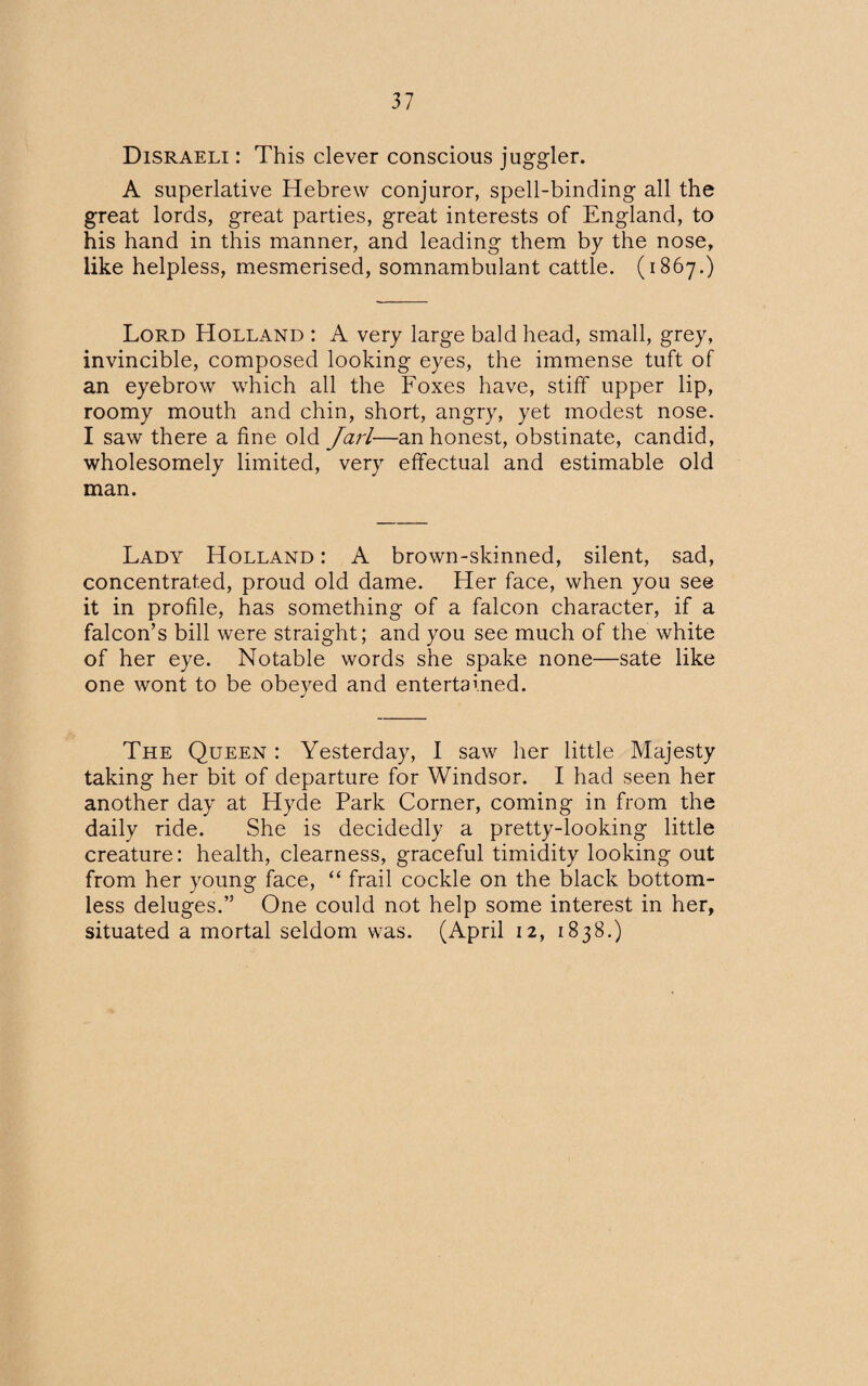 Disraeli : This clever conscious juggler. A superlative Hebrew conjuror, spell-binding all the great lords, great parties, great interests of England, to his hand in this manner, and leading them by the nose, like helpless, mesmerised, somnambulant cattle. (1867.) Lord Holland : A very large bald head, small, grey, invincible, composed looking eyes, the immense tuft of an eyebrow which all the Foxes have, stiff upper lip, roomy mouth and chin, short, angry, yet modest nose. I saw there a fine old Jarl—an honest, obstinate, candid, wholesomely limited, very effectual and estimable old man. Lady Holland : A brown-skinned, silent, sad, concentrated, proud old dame. Her face, when you see it in profile, has something of a falcon character, if a falcon’s bill were straight; and you see much of the white of her eye. Notable words she spake none—sate like one wont to be obeyed and entertained. J The Queen : Yesterday, I saw her little Majesty taking her bit of departure for Windsor. I had seen her another day at Hyde Park Corner, coming in from the daily ride. She is decidedly a pretty-looking little creature: health, clearness, graceful timidity looking out from her young face, “ frail cockle on the black bottom¬ less deluges.” One could not help some interest in her, situated a mortal seldom was. (April 12, 1838.)