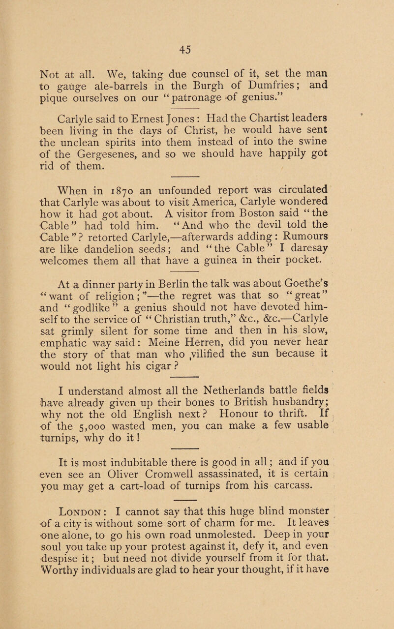 Not at all. We, taking due counsel of it, set the man to gauge ale-barrels in the Burgh of Dumfries; and pique ourselves on our “ patronage of genius.” Carlyle said to Ernest Jones : Had the Chartist leaders been living in the days of Christ, he would have sent the unclean spirits into them instead of into the swine of the Gergesenes, and so we should have happily got rid of them. When in 1870 an unfounded report was circulated that Carlyle was about to visit America, Carlyle wondered how it had got about. A visitor from Boston said ‘‘the Cable” had told him. “And who the devil told the Cable ” ? retorted Carlyle,—afterwards adding: Rumours are like dandelion seeds; and “the Cable” I daresay welcomes them all that have a guinea in their pocket. At a dinner party in Berlin the talk was about Goethe’s “want of religion;”—the regret was that so “great” and “ godlike ” a genius should not have devoted him¬ self to the service of “ Christian truth,” &c., &c.—Carlyle sat grimly silent for some time and then in his slow, emphatic way said: Meine Herren, did you never hear the story of that man who yilified the sun because it would not light his cigar ? I understand almost all the Netherlands battle fields have already given up their bones to British husbandry; why not the old English next ? Honour to thrift. If of the 5,000 wasted men, you can make a few usable turnips, why do it! It is most indubitable there is good in all; and if you even see an Oliver Cromwell assassinated, it is certain you may get a cart-load of turnips from his carcass. London : I cannot say that this huge blind monster of a city is without some sort of charm for me. It leaves one alone, to go his own road unmolested. Deep in your soul you take up your protest against it, defy it, and even despise it; but need not divide yourself from it for that. Worthy individuals are glad to hear your thought, if it have