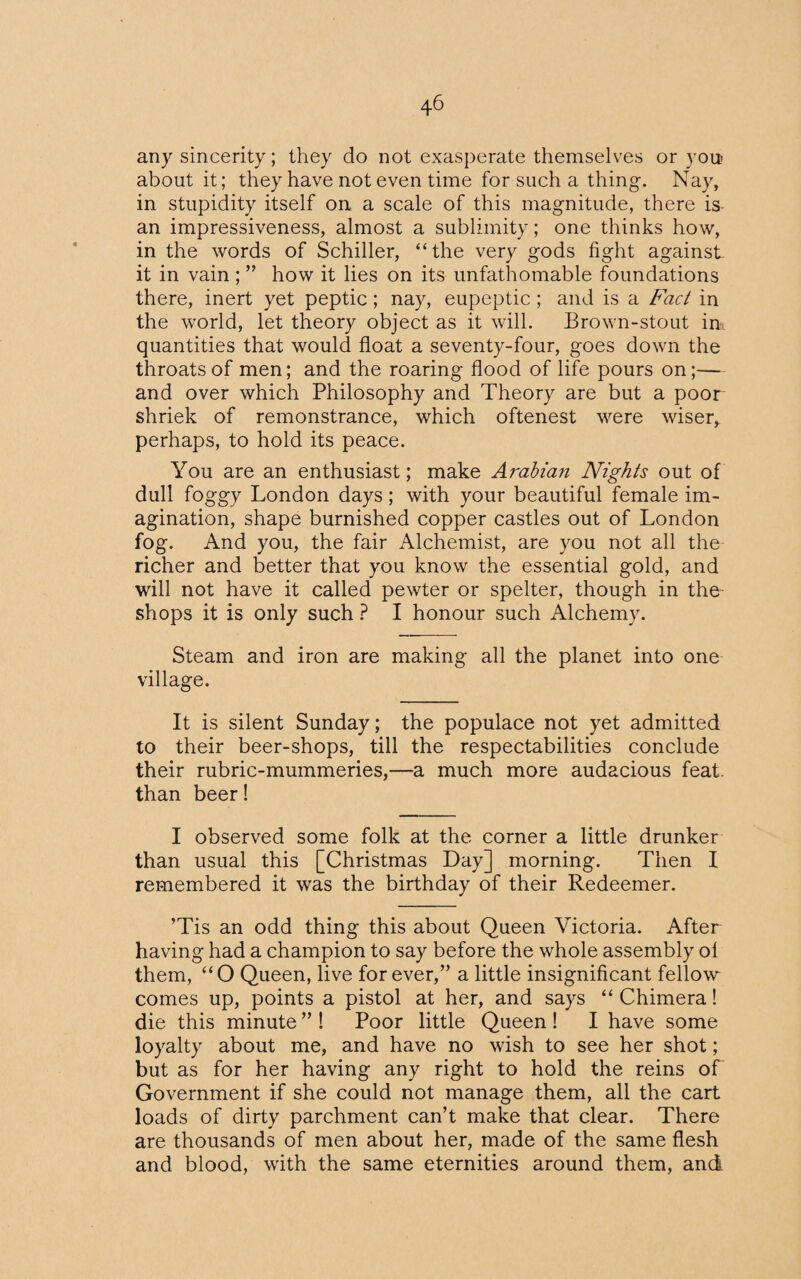 any sincerity; they do not exasperate themselves or you> about it; they have not even time for such a thing. Nay, in stupidity itself on a scale of this magnitude, there is an impressiveness, almost a sublimity; one thinks how, in the words of Schiller, “the very gods fight against it in vain ; ” how it lies on its unfathomable foundations there, inert yet peptic; nay, eupeptic; and is a Fact in the world, let theory object as it will. Brown-stout in. quantities that would float a seventy-four, goes down the throats of men; and the roaring flood of life pours on;— and over which Philosophy and Theory are but a poor shriek of remonstrance, which oftenest were wiser, perhaps, to hold its peace. You are an enthusiast; make Arabian Nights out of dull foggy London days; with your beautiful female im¬ agination, shape burnished copper castles out of London fog. And you, the fair Alchemist, are you not all the richer and better that you know the essential gold, and will not have it called pewter or spelter, though in the shops it is only such ? I honour such Alchemy. Steam and iron are making all the planet into one village. It is silent Sunday; the populace not yet admitted to their beer-shops, till the respectabilities conclude their rubric-mummeries,—a much more audacious feat, than beer! I observed some folk at the corner a little drunker than usual this [Christmas Day] morning. Then I remembered it was the birthday of their Redeemer. ’Tis an odd thing this about Queen Victoria. After having had a champion to say before the whole assembly ot them, “O Queen, live forever/’ a little insignificant fellow comes up, points a pistol at her, and says “ Chimera! die this minute ” ! Poor little Queen ! I have some loyalty about me, and have no wish to see her shot; but as for her having any right to hold the reins of Government if she could not manage them, all the cart loads of dirty parchment can’t make that clear. There are thousands of men about her, made of the same flesh and blood, with the same eternities around them, and