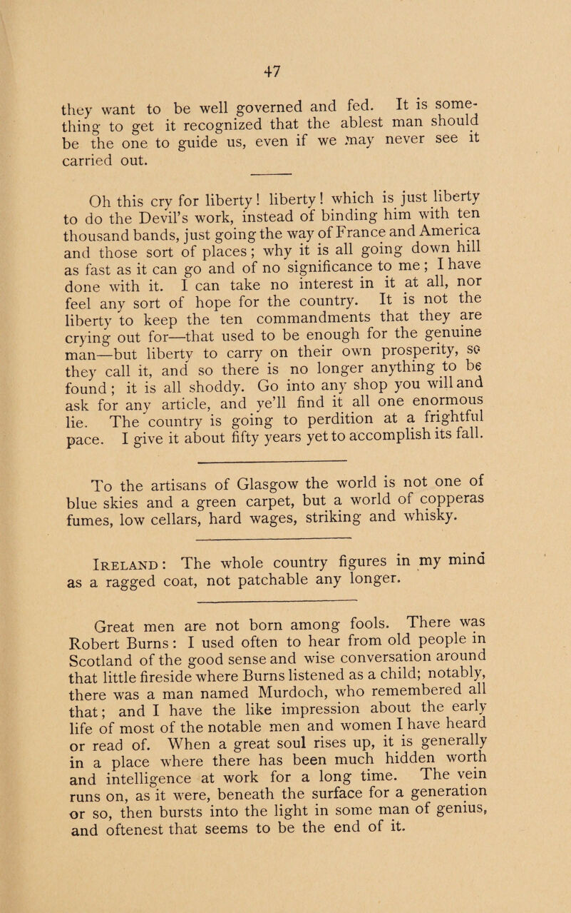 they want to be well governed and fed. It is some¬ thing to get it recognized that the ablest man should be the one to guide us, even if we may never see it carried out. Oh this cry for liberty ! liberty ! which is. just liberty to do the Devil’s work, instead of binding him with ten thousand bands, just going the way of France and America and those sort of places; why.it is all going down hill as fast as it can go and of no significance to me, I have done with it. I can take no interest in it at all, nor feel any sort of hope for the country. It is not the liberty to keep the ten commandments that they are crying out for—that used to be enough for the genuine man—but liberty to carry on their own prosperity, so they call it, and so there is no longer anything to be found ; it is all shoddy. Go into any shop you will and ask for any article, and ye’ll find it all one enormous lie. The country is going to perdition at a frightful pace. I give it about fifty years yet to accomplish its fall. To the artisans of Glasgow the world is not one of blue skies and a green carpet, but a world of copperas fumes, low cellars, hard wages, striking and whisky. Ireland : The whole country figures in my mind as a ragged coat, not patchable any longer. Great men are not born among fools. There was Robert Burns: I used often to hear from old people m Scotland of the good sense and wise conversation around that little fireside where Burns listened as a child; notably, there was a man named Murdoch, who remembered all that; and I have the like impression about the early life of most of the notable men and women I have heard or read of. When a great soul rises up, it. is generally in a place where there has been much hidden worth and intelligence at work for a long time. The vein runs on, as it were, beneath the surface for a generation or so, then bursts into the light in some man of genius, and oftenest that seems to be the end of it.