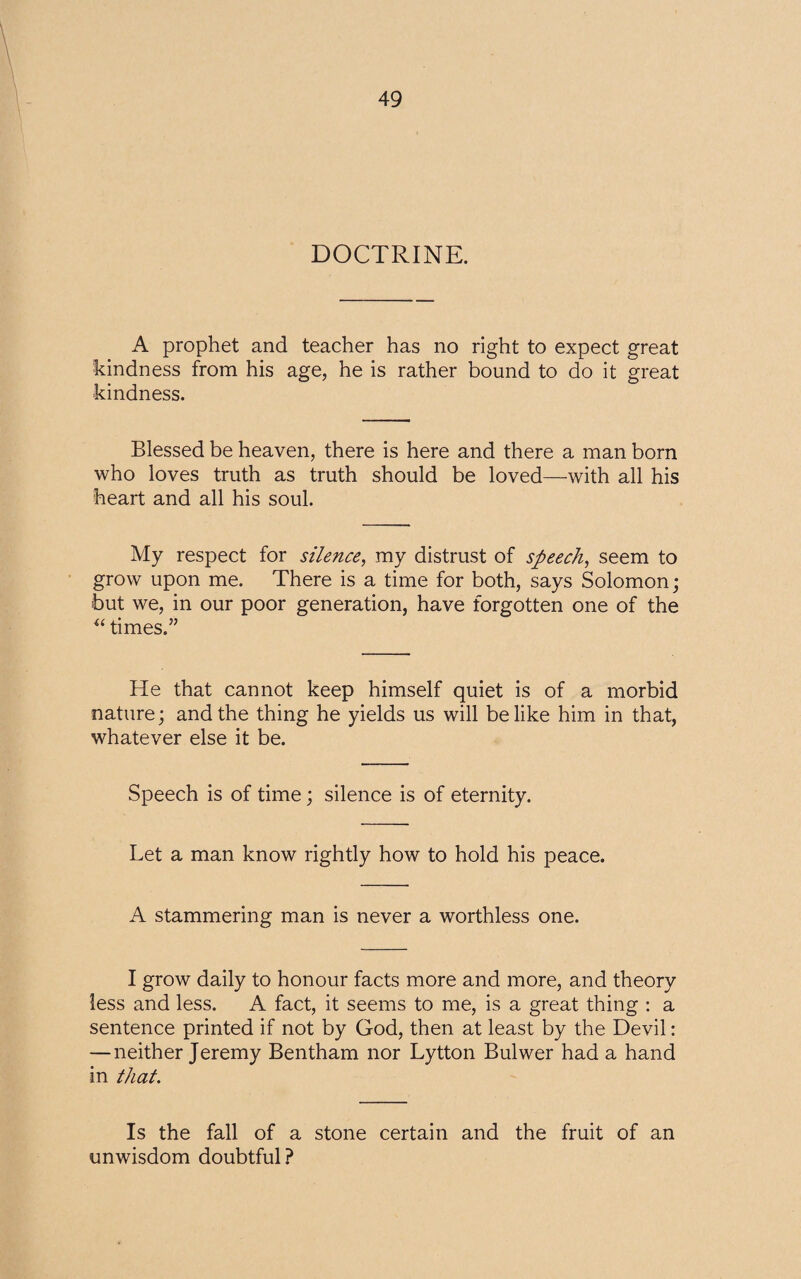 DOCTRINE. A prophet and teacher has no right to expect great kindness from his age, he is rather bound to do it great kindness. Blessed be heaven, there is here and there a man born who loves truth as truth should be loved—with all his heart and all his soul. My respect for silence, my distrust of speech, seem to grow upon me. There is a time for both, says Solomon; but we, in our poor generation, have forgotten one of the “ times.” He that cannot keep himself quiet is of a morbid nature; and the thing he yields us will belike him in that, whatever else it be. Speech is of time; silence is of eternity. Let a man know rightly how to hold his peace. A stammering man is never a worthless one. I grow daily to honour facts more and more, and theory less and less. A fact, it seems to me, is a great thing : a sentence printed if not by God, then at least by the Devil: — neither Jeremy Bentham nor Lytton Bulwer had a hand in that. Is the fall of a stone certain and the fruit of an unwisdom doubtful?