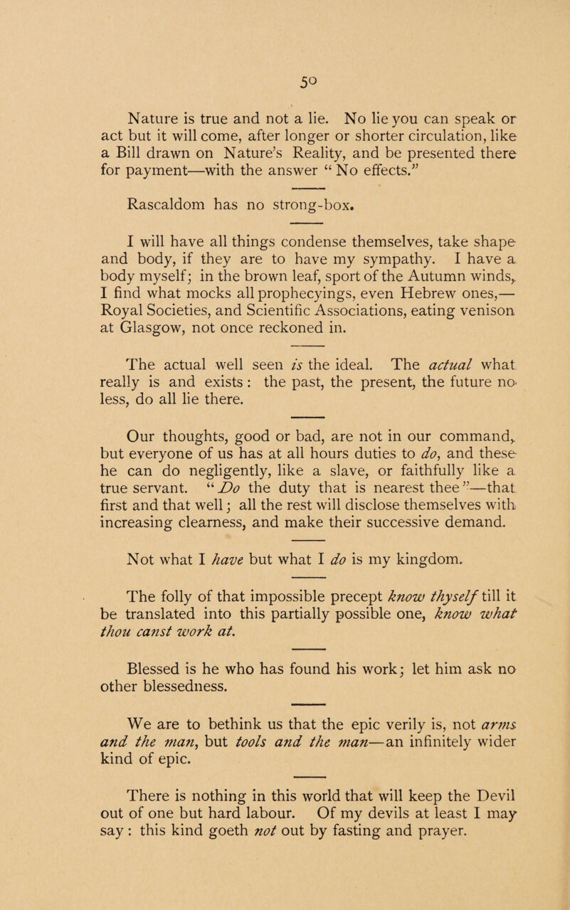 Nature is true and not a lie. No lie you can speak or act but it will come, after longer or shorter circulation, like a Bill drawn on Nature’s Reality, and be presented there for payment—with the answer “ No effects.” Rascaldom has no strong-box. I will have all things condense themselves, take shape and body, if they are to have my sympathy. I have a body myself; in the brown leaf, sport of the Autumn winds,. I find what mocks all prophecyings, even Hebrew ones,— Royal Societies, and Scientific Associations, eating venison at Glasgow, not once reckoned in. The actual well seen is the ideal. The actual what really is and exists: the past, the present, the future no- less, do all lie there. Our thoughts, good or bad, are not in our command, but everyone of us has at all hours duties to do, and these he can do negligently, like a slave, or faithfully like a true servant. u Do the duty that is nearest thee”—that first and that well; all the rest will disclose themselves with increasing clearness, and make their successive demand. Not what I have but what I do is my kingdom. The folly of that impossible precept know thyself till it be translated into this partially possible one, know what thou canst work at. Blessed is he who has found his work; let him ask no other blessedness. We are to bethink us that the epic verily is, not arms and the man, but tools and the man—an infinitely wider kind of epic. There is nothing in this world that will keep the Devil out of one but hard labour. Of my devils at least I may say : this kind goeth not out by fasting and prayer.
