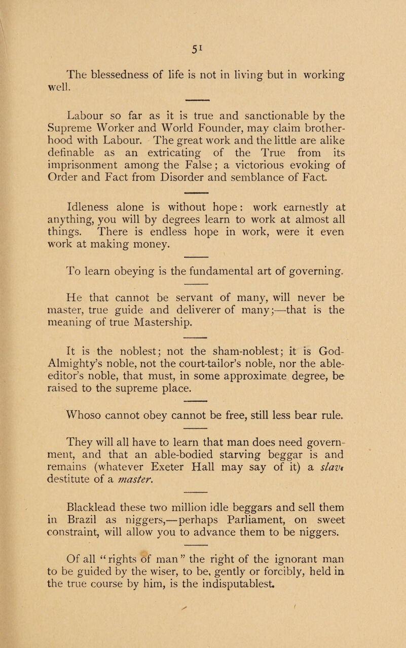 The blessedness of life is not in living but in working well. Labour so far as it is true and sanctionable by the Supreme Worker and World Founder, may claim brother¬ hood with Labour. The great work and the little are alike definable as an extricating of the True from its imprisonment among the False; a victorious evoking of Order and Fact from Disorder and semblance of Fact Idleness alone is without hope: work earnestly at anything, you will by degrees learn to work at almost all things. There is endless hope in work, were it even work at making money. To learn obeying is the fundamental art of governing. He that cannot be servant of many, will never be master, true guide and deliverer of many;—that is the meaning of true Mastership. It is the noblest; not the sham-noblest; it is God- Almighty’s noble, not the court-tailor’s noble, nor the able- editor’s noble, that must, in some approximate degree, be raised to the supreme place. Whoso cannot obey cannot be free, still less bear rule. They will all have to learn that man does need govern¬ ment, and that an able-bodied starving beggar is and remains (whatever Exeter Hall may say of it) a slave destitute of a master. Blacklead these two million idle beggars and sell them in Brazil as niggers,—perhaps Parliament, on sweet constraint, will allow you to advance them to be niggers. Of all “ rights of man ” the right of the ignorant man to be guided by the wiser, to be, gently or forcibly, held in the true course by him, is the indisputablest.